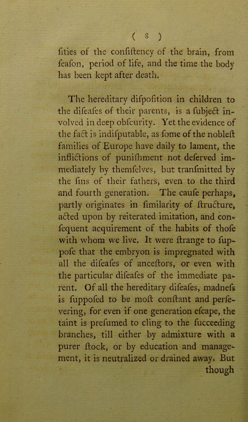 fitles of the confiftency of the brain, from feafon, period of life, and the time the body has been kept after deatli. I The hereditary difpofition in children to the difeafes of their parents, is a fubje6l in- volved in deep obfcurity. Yet the evidence of the fa6l is indifputable, as fome of the nobleft families of ^lurope have daily to lament, the infli(5lions of punilhment not deferved im- mediately by themfelves, but tranfmitted by the fins of their fathers, even to the third and fourth generation. The caufe perhaps, partly originates in fimilarity of ftru6lurei a6led upon by reiterated imitation, and con* fequent acquirement of the habits of thofe with whom we live. It were flrangc to fup- pofe that the embryon is impregnated with all the difeafes of anceftors, or even with the particular difeafes of the immediate pa* rent. Of all the hereditary difeafes, madnefs is fuppofed to be mod: conftant and perfe- veringj for even if one generation efcape, the taint is prefumed to cling to the fucceeding branches, till either by admixture with a purer flock, or by education and manage* ment, it is neutralized or drained away» But though