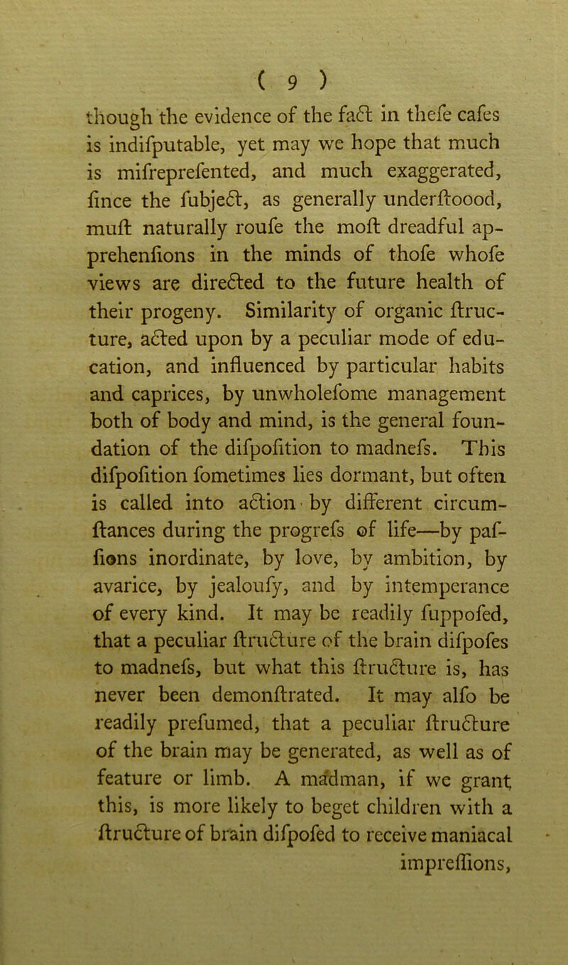 though the evidence of the fa^l in thefe cafes is indifputable, yet may we hope that much is mifreprefented, and much exaggerated, fince the fubjedt, as generally underftoood, muft naturally roufe the moft dreadful ap- prehenfions in the minds of thofe whofe views are diredled to the future health of their progeny. Similarity of organic ftruc- ture, adled upon by a peculiar mode of edu- cation, and influenced by particular habits and caprices, by unwholefome management both of body and mind, is the general foun- dation of the difpofition to madnefs. This difpofltion fometimes lies dormant, but often is called into aftion by different circum- ftances during the progrefs of life—by paf- fions inordinate, by love, by ambition, by avarice, by jealoufy, and by intemperance of every kind. It may be readily fuppofed, that a peculiar flrudlure of the brain difpofes to madnefs, but what this flrudlure is, has never been demonftrated. It may alfo be readily prefumed, that a peculiar flrudlure of the brain may be generated, as well as of feature or limb. A m^man, if we grant this, is more likely to beget children with a ftrudture of brain difpofed to receive maniacal impreflions,