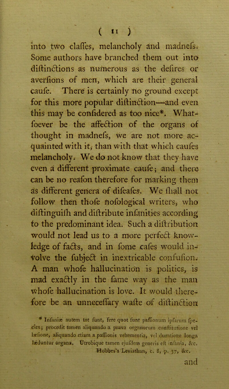 ( ) into two clafTes, melancholy and madnefs. Some authors have branched them out into diflin6lions as numerous as the defires or averfions of men, which are their general Caufe. There' is certainly no ground except for this more popular diftiri^lion—and even this may be confidered as too nice*. What- foever be the affection of the organs of thought in madnefs, we are not more ac- quainted with it, than with that which caufes melancholy. We do not know that they have even a different proximate caufe; and there can be no reafon therefore for miarkins: them as different genem of difeafes. We fliall not follow then thofe nofologkal writers, who diflinguifh and diflribute infanities according to the predominant idea. Such a diflribution would not lead us to a more perfe6l know- ledge of fa6fs, and in fome cafes would in- volve the fubjeft in inextricable confufion- A man whofe hallucination is politics, is mad exadlly in the fame way as the man whofe hallucination is love. It would there- fore be an unneceffary wafte of diftin6lion Infani® autem tot funt, fere quot funt pafTionum ipfarum fpe- cies; proceciit tamen aliquando a prava organorum conft'mitione vei l*lione, aliquando etiani a paflionis vehementla, vd duratione longa Isduntur organa. Utrobique tamen ejiifiiem generis eft infania, See. Hobbes’s Leviathan, c. 8, p. 37, &c.