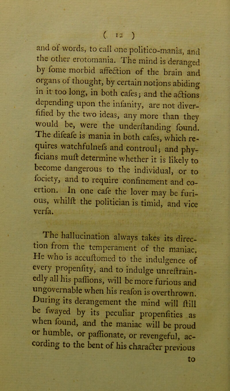 and of words, to call one politico-mania, and the other erotomania. The mind is deranged by fome morbid aftedlion of the brain and oigans ot thought, by certain notions abiding in if too long, in both cafes; and theaftions depending upon the infanity, are not diver- fified by the two ideas, any more than they would be, were the underftanding found. The difeafe is mania in both cafes, which re- quires watchfulnefs and controul; and phy- ficians muft determine whether it is likely to become dangerous to the individual, or to fociety, and to require confinement and co- ertion. In one cafe the lover may be furi- ous, whilft the politician is timid, and vice verfa. ^ The hallucination always takes its direc- tion from the temperament of the maniac. He who is accuflomed to the indulgence of every propenfity^ and to indulge unreffrain- edly all his paffions, will be more furious and ungovernable when his reafon is overthrown. Huring its derangement the mind will flill be fwayed by its peculiar propenfities as when found, and the maniac will be proud or humble, or paflionate, or revengeful, ac- cording to the bent of his charadler previous to