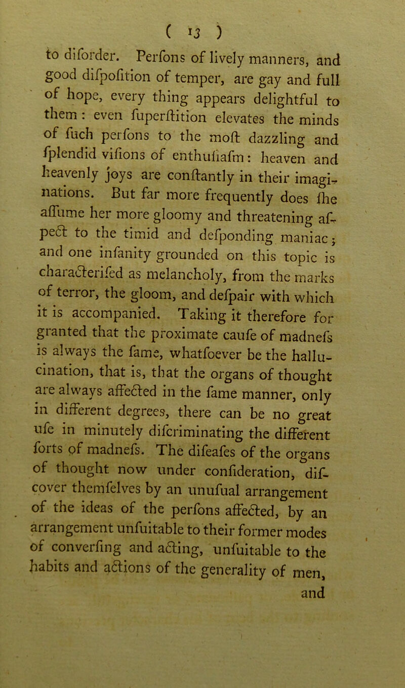 to diforder. Perfons of lively manners, and good difpofition of temper, are gay and full of hope, every thing appears delightful to them . even fuperflition elevates the minds of fuch perfons to the moft dazzling and fplendid vifions of enthuliafm: heaven and heavenly joys are conftantly in their imagi. nations. But far more frequently does the alTume her more gloomy and threatening af- pe6f to the timid and defponding maniac j and one infanity grounded on this topic is charadlerifed as melancholy, from the marks of terror, the gloom, and defpair with which it is accompanied. Taking it therefore for granted that the proximate caufe of madnefs is always the fame, whatfoever be the hallu- cination, that is, that the organs of thought are always affedled in the fame manner, only in different degrees, there can be no great ufe in minutely difcriminating the different forts pf madnefs. The difeafes of the organs of thought now under confideration, dif- cover themfelves by an unufual arrangement of the ideas of the perfons affedled, by an arrangement unfuitable to their former modes of converfing and afting, unfuitable to the habits and actions of the generality of men,