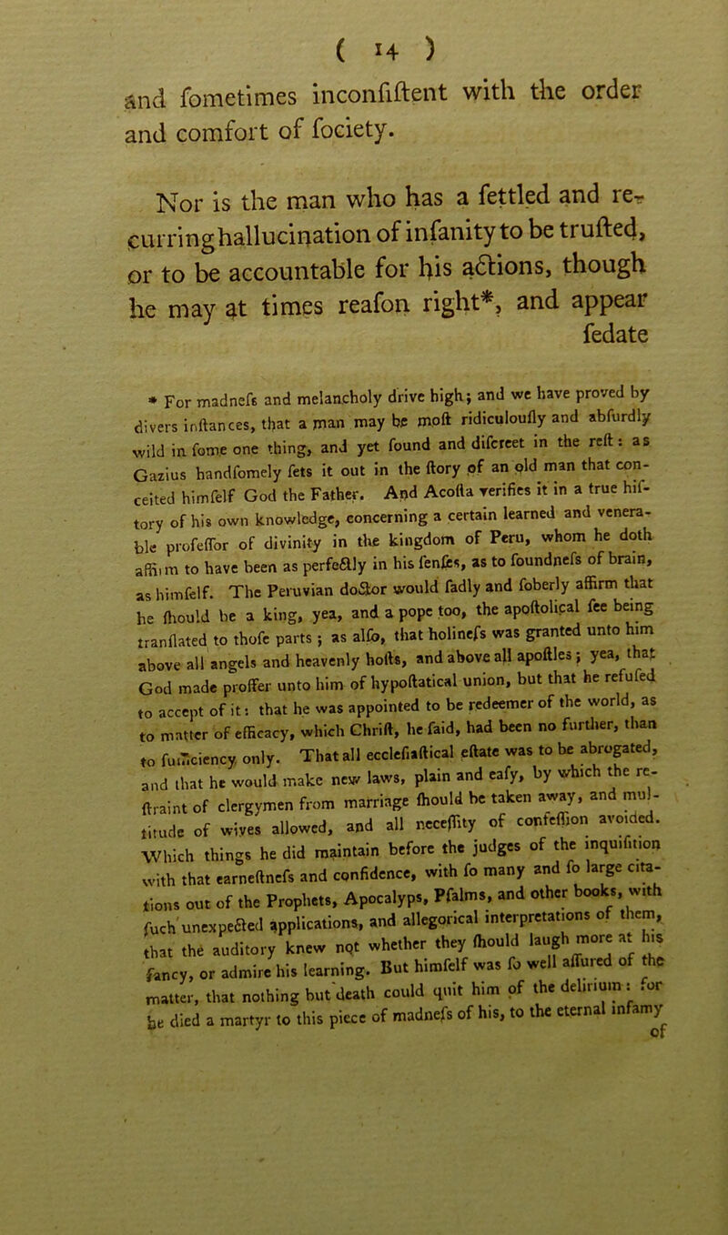 and fometimes inconfiftent with the order and comfort of fociety. Nor is the man who has a fettled and rer jcurringhallucination of infanity to be trufted, or to be accountable for his adtions, though he may at times reafon right*, and appear fedate * For madnefB and melancholy drive high; and wc have proved by divers inftances, that apian maybe mpft ridiculoufly and abfurdly wild infom.eone thing, and yet found and difcreet in the reft: as Gazius handfomely fets it out in the ftory .of an pld man that con- ceited himfelf God the Father. Apd Acotta verifies it in a true hif- tory of his own knowledge, concerning a certain learned and vcnera- ble profeflbr of divinity in tlie kingdom of Peru, whom he doth affi.m to have been as perfeaiy in his fenfrs, as to foundncfs of brain, as himfelf. The Peruvian doilor would fadly and foberly affirm that he fhould he a king, yea, and a pope too, the apoftoh.cal fee being tranflated to thofc parts; as alfb, that holinefs was granted unto him above all angels and heavenly holVs, and above all apoftles} yea, that God made proffer unto him of hypoftatical union, but that he refufed to accept of it: that he was appointed to be redeemer of the world, as to matter of efficacy, which Chrift, he faid, had been no furUier, than to fu.Tlciency, only. That all ecclcfiaftical eftate was to he abropted, and that he would make new laws, plain and cafy, by which the rc- ftraint of clergymen from marriage Ihould be taken away, and mul- tirude of wives allowed, and all ncceJTity of conteffion avoj^ded. Which things he did maintain before the judges of the inquifi.ion with that earneftnefs and confidence, with fo many and fo large ci«- tions out of the Prophets, Apocalyps. Pfalms, and other books, with fuch unexpeaed applications, and allegorical interpretations of them, that thd auditory knew nqt whether they ffiould fancy, or admire his learning. But himfelf was fo well affured of the matter, that nothing butdeath could quit him of the delirium: .or be died a martyr to this piece of madnefs of his, to the eternal infamy