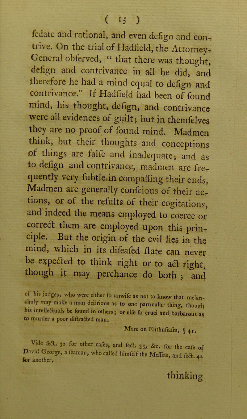 ( ^5 ) Ifedatc cind idtionsl, 3.nd even defign snd cou- tiive. On the tricilof Pladfield, the Attorney- General obferved, “ that there was thought, defign and contrivance in all he did, and therefore he had a mind equal to defign and contrivance.” If Hadfield had been of found mind, his thought, defign, and contrivance were all evidences of guilty but in themfelves they are no proof of found mind. Madmen think, but their thoughts and conceptions of things are falfe and inadequate; and as to defign and contrivance, madmen are fre- quently very fubtledn compaffing their ends. Madmen are generally confeious of their acr tions, or of the refults of their cogitations, and indeed the means employed to coerce or corredt them are employed upon this prin- ciple. But the origin of the evil lies in the mind, which in its difeafed ffate can never be expeded to think right or to a6f right, though it may perchance do both 5 and of his judges, who were either fo tinwife as not to know that inelan- choly may make a man delirious as to one particular tiring, thougl) his intclleauals be found in others 5 or elfe fo cruel and barbarous as to murder a poor diftrailed man. More on Enthufiafm, § 41, v;.le fea. 3. for oilier cafes, aoj fta. 33, &c. for the cafe of David George, a feainan, who called hinifelf ihe Meffias, and feel. 42 for another. ^ thinking