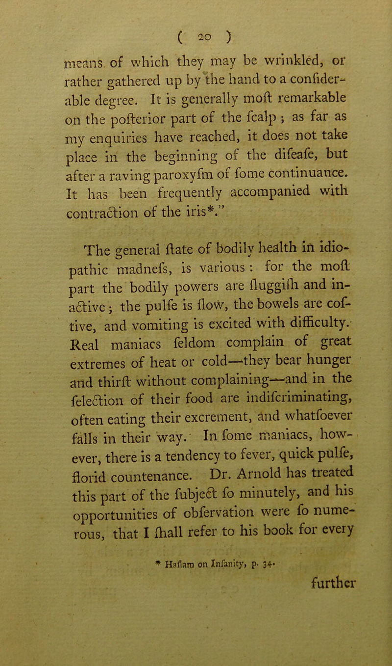 means, of which they may be wrinkled, or rather gathered up by the hand to a confider- able degree. It is generally moft remarkable on the pofterior part of the fcalp ; as far as my enquiries have reached, it does not take place in the beginning of the difeafe, but after a raving paroxyfm of fome continuance. It has been frequently accompanied with contraclion of the iris’^.” The seneral flate of bodilv health in idio- pathic madnefs, is various: for the mod' part the bodily powers are fluggiih and in- adlive j the pulfe is flow, the bowels are cof- tive, and vomiting is excited with difficulty.* Real maniacs feldom complain of great extremes of heat or cold—‘they bear hunger and thirfl: without complaining—and in the feleftion of their food are indiferiminating, often eating their excrement, and whatfoever falls in their way.' In fome maniacs, how- ever, there is a tendency to fever, quick pulfe, florid countenance. Dr. Arnold has treated this part of the fubje6f fo minutely, and his opportunities of obiervation weie lb nume- rous, that I Ihall refer to his book for every * Haflara on Infanity, p. 34* further