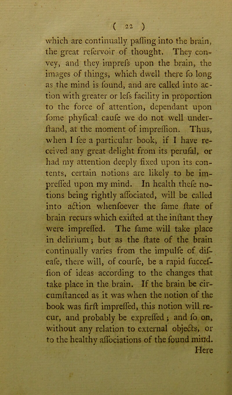 which are continually pafTing into the brain, the great refcrvoir of thought. They con- vey, and they imprefs upon the brain, the images of things, which dwell there fo long as the mind is found, and are called into ac- tion with greater or lefs facility in proportion to the force of attention, dependant upon fome phyfical caufe we do not well under- hand, at the moment of impreflion. Thus, when I fee a particular book, if I have re- ceived any great delight from its perufal, or had my attention deeply fixed upon its con- tents, certain notions are likely to be im- prefled upon my mind. In health thefe no- tions being rightly affociated, will be called into a6lion whenfoever the fame hate of brain recurs which exihed at the inhant they were impreffed. The fame will take place in delirium; but as the hate of the brain continually varies from the impulfe of dif- eafe, there will, of courfe, be a rapid fuccef- fion of ideas according to the changes that take place in the brain. If the brain be cir- cumftanced as it was when the notion of the book was firft impreffed, this notion will re- cur, and probably be expreffed; and fo on, without any relation to external objedts, or to the healthy affociations of the found miitd. Here