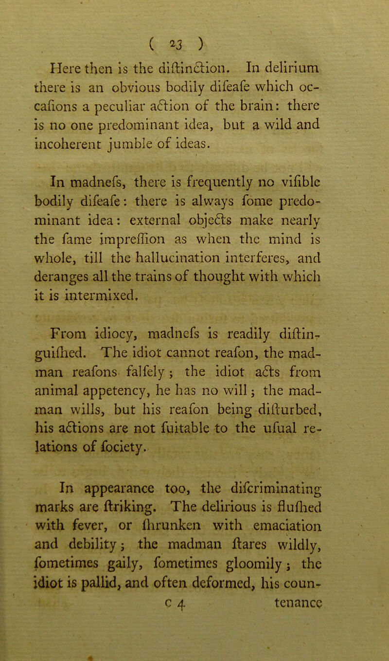 Here then is the diftinftion. In delirium there is an obvious bodily difeafe which oc- cafions a peculiar a6lion of the brain: there is no one predominant idea, but a wild and incoherent jumble of ideas. In madnefs, there is frequently no vifiblc bodily difeafe: there is always fome predo- minant idea: external objedls make nearly the fame jmpreffion as when the mind is whole, till the hallucination interferes, and deranges all the trains of thought with which it is intermixed. From idiocy, madnefs is readily diftin- guifhed. The idiot cannot reafon, the mad- man reafons falfely; the idiot adls from animal appetency, he has no will; the mad- man wills, but his reafon being dillurbed, his adtions are not fuitable to the ufual re- lations of fociety. In appearance too, the difcriminating marks are ftriking. The delirious is fluflied with fever, or flirunken with emaciation and debility; the madman Hares wildly, fometimes gaily, fometimes gloomily; the idiot is pallid, and often deformed, his coun- c 4 tenancc