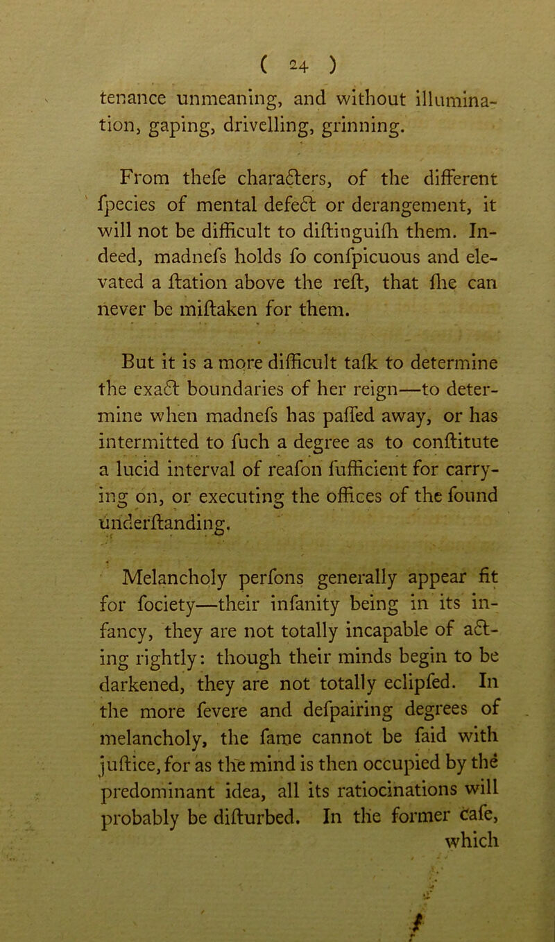 tenance unmeaning, and without illumina- tion, gaping, drivelling, grinning. From thefe charafters, of the different fpecies of mental defe6l or derangement, it will not be difficult to diftinguifh them. In- deed, madnefs holds fo confpicuous and ele- vated a ftation above the reft, that flie can never be miftaken for them. « But it is a mqre difficult talk to determine the exa6l boundaries of her reign—to deter- mine when madnefs has paffed away, or has intermitted to fuch a degree as to conftitute a lucid interval of reafon fufficient for carry- ins; on, or executins; the offices of the found underftanding. Melancholy perfons generally appear fit for fociety—their infanity being in its in- fancy, they are not totally incapable of a6l- ing rightly: though their minds begin to be darkened, they are not totally eclipfed. In the more fevere and defpairing degrees of melancholy, the fame cannot be faid with juftice, for as the mind is then occupied by the predominant idea, all its ratiocinations will probably be difturbed. In tile former ^afe, which