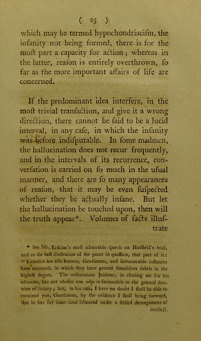 which may be termed hypochondriacifm, the infanity not being formed, there is for the mod: part a capacity for a6lion; whereas in the latter, reafon is entirely overthrown, fo far as the more important affairs of life are concerned. If the predominant idea interfere, in the mod: trivial tranfadtion, and give it a wrong diredliph, there cannot be faid to be a lucid interval, in any cafe, in which the'infanity was-«before indifputable. In fome madmen, the hallucination does not recur frequently, and in the intervals of its recurrence, con- verfation is carried on fo much in the ufual manner, and there s^re fo many appearances of reafon, that it may be even fufpedted whether they be a6tiially infane. But let the hallucination be touched upon, then will the truth appear^. Volumes of fadls illuf- trate • See Mr. Erfkiae's moft admirable fpeech on Hadfield’s trial, and as the beft ilJuftration of the point in queftion, that part of it; “ Lunatics are a!fo known. Gentlemen, and innumerable inftanccs have*^occurred, in which they have proved themfelves fubtle in the higheft degree. The unfortunate J)iironer, in chufmg me for his advocate, has not chofen one who is favourable to the general doc- trine of lunacy j but, in his cafe, I have no doubt I (hall be able to convince you, Gentlemen, by the evidence I lhall bring forward, that he has for fome time laboured under a fettled derangement of intellefl.