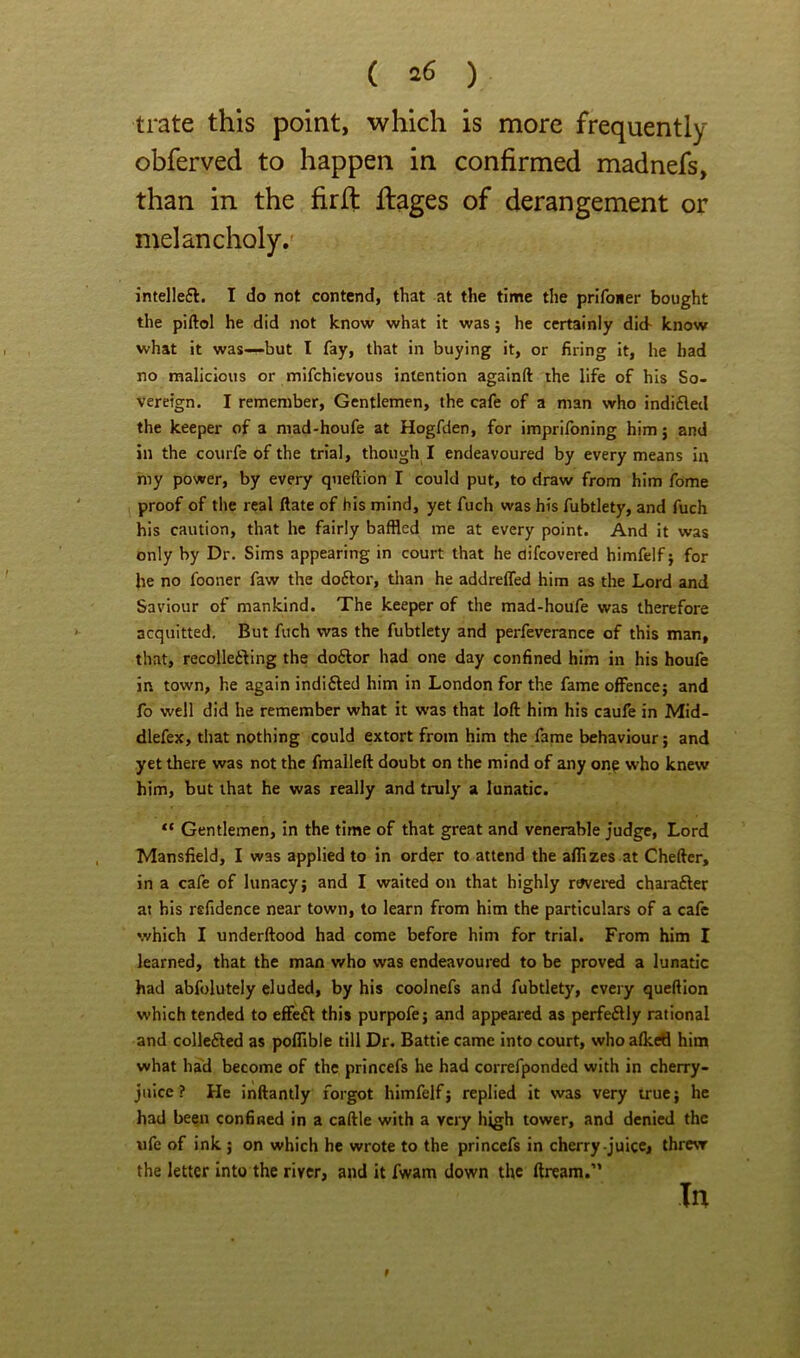 ( ^^6 ) trate this point, which is more frequently obferved to happen in confirmed madnefs, than in the fir ft flages of derangement or melancholy. intellefl. I do not contend, that at the time the prifoiier bought the piftol he did not know what it was; he certainly did- know what it was—but I fay, that in buying it, or firing it, he bad no malicious or mifchievous intention againft the life of his So- vereign. I remember. Gentlemen, the cafe of a man who indifled the keeper of a mad-houfe at Hogfden, for imprifoning him j and in the courfe of the trial, though I endeavoured by every means in my power, by every queftion I could put, to draw from him fome proof of the real Hate of bis mind, yet fuch was his fubtlety, and fuch his caution, that he fairly baffled me at every point. And it was only by Dr. Sims appearing in court that he aifcovered himfelf j for he no fooner faw the doftor, than he addrelfed him as the Lord and Saviour of mankind. The keeper of the mad-houfe was therefore acquitted. But fuch was the fubtlety and perfeverance of this man, that, recolleiling the doflor had one day confined him in his houfe in town, he again indifted him in London for the fame offence; and fo well did he remember what it was that loft him his caufe in Mid- dlefex, that nothing could extort from him the fame behaviour; and yet there was not the fmalleft doubt on the mind of any on^ who knew him, but that he was really and truly a lunatic. Gentlemen, in the time of that great and venerable judge. Lord Mansfield, I was applied to in order to attend the afllzes at Cheftcr, in a cafe of lunacy; and I waited on that highly r^ered charafter at his rsfidence near town, to learn from him the particulars of a cafe which I underftood had come before him for trial. From him I learned, that the man who was endeavoured to be proved a lunatic had abfolutely eluded, by his coolnefs and fubtlety, every queftion which tended to effeft this purpofe; and appeared as perfeftly rational and collefted as polTible till Dr. Battle came into court, who alkefl him what had become of the princefs he had correfponded with in cherry- juice ? He inftantly forgot himfelf; replied it was very true; he had been confined in a caftle with a very high tower, and denied the ufe of ink ; on which he wrote to the princefs in cherry-juice, threw the letter into the river, and it fwam down the ftream.” In 9