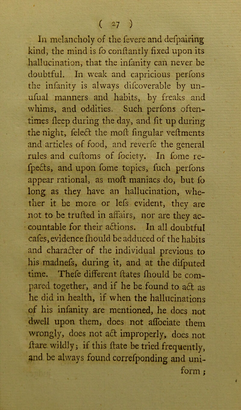 ( ^7 ) 111 melancholy of the fevere and derpairing kind, the mind is fo conftantly fixed upon its hallucination, that the infanity can never be doubtful. In weak and capricious perfons the infanity is always difcoverable by un- ufual manners and habits, by freaks and whims, and oddities. Such perfons often- times deep during the day, and fit up during the night, feledl the mod: fingular veflments and articles of food, and reverfe the general rules and cuftoms of fociety. In fome re- fpe6ls, and upon fome topics, fuch perfons appear rational, as mod maniacs do, but fo long as they have an hallucination, whe- ther it be more or lefs evident, they are not to be truded in affairs, nor are they ac- countable for their a6lions. In all doubtful cafes, evidence diould be adduced of the habits and charadfer of the individual previous to his raadnefs, during it, and at the difputed time. Thefe different dates fhould be com- pared together, and if he be found to a6l as he did in health, if when the hallucinations of his infanity are mentioned, he does not dwell upon them, does not affociate them wrongly, does not a6l improperly, does not dare wildly j if this date be tried frequently, and be always found correfponding and uni- form ;