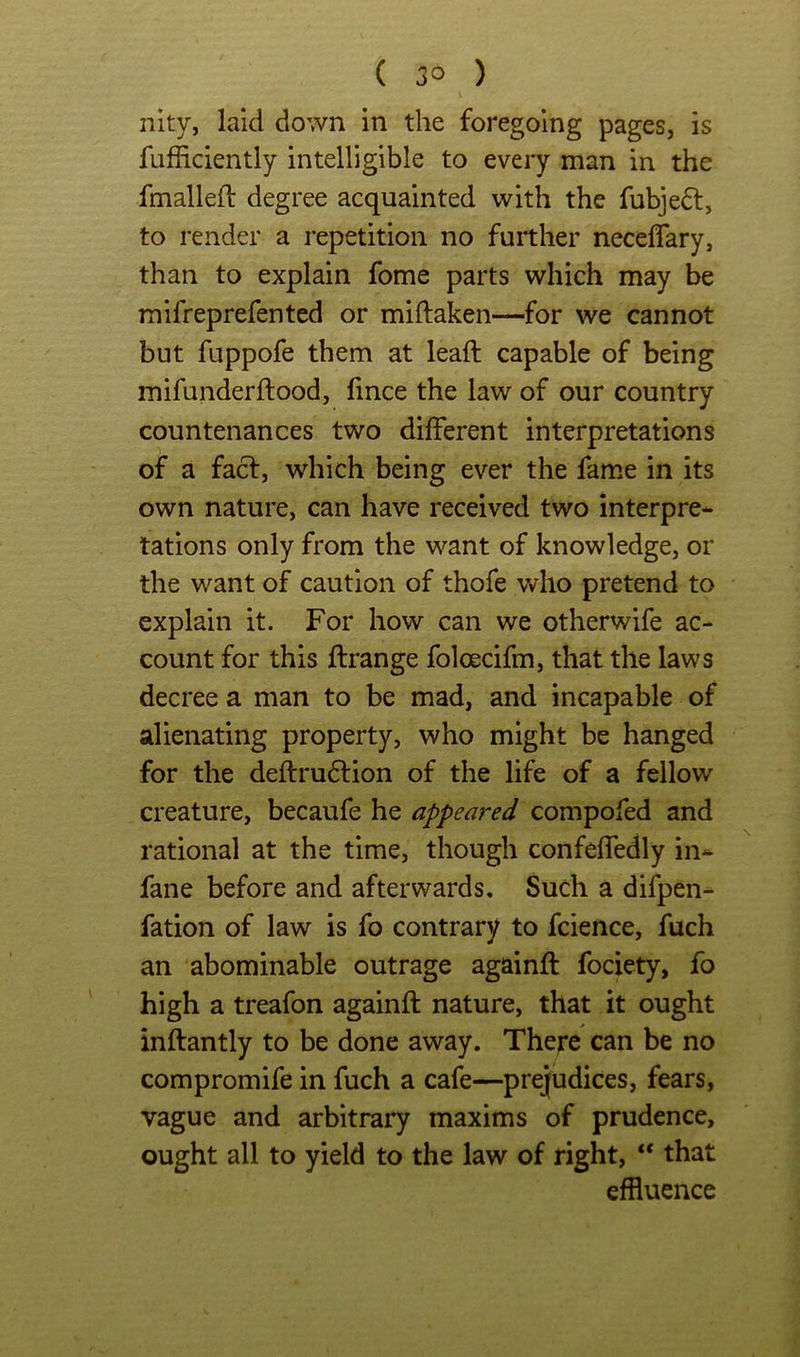 nky, laid down in the foregoing pages, is fufiiciently intelligible to every man in the fmalleft degree acquainted with the fubje6l, to render a repetition no further neceflary, than to explain fome parts which may be mifreprefented or miftaken—for we cannot but fuppofe them at leaft capable of being mifunderftood, fince the law of our country countenances two different interpretations of a facl, which being ever the fame in its own nature, can have received two interpre- tations only from the want of knowledge, or the want of caution of thofe who pretend to explain it. For how can we otherwife ac- count for this ftrange foloecifm, that the laws decree a man to be mad, and incapable of alienating property, who might be hanged for the deffru6lion of the life of a fellow creature, becaufe he appeared compofed and rational at the time, though confeffedly in- fane before and afterwards. Such a difpen- fation of law is fo contrary to fcience, fuch an abominable outrage againft fociety, fo high a treafon againft nature, that it ought inftantly to be done away. There can be no compromife in fuch a cafe—prejudices, fears, vague and arbitrary maxims of prudence, ought all to yield to the law of right, “ that effluence