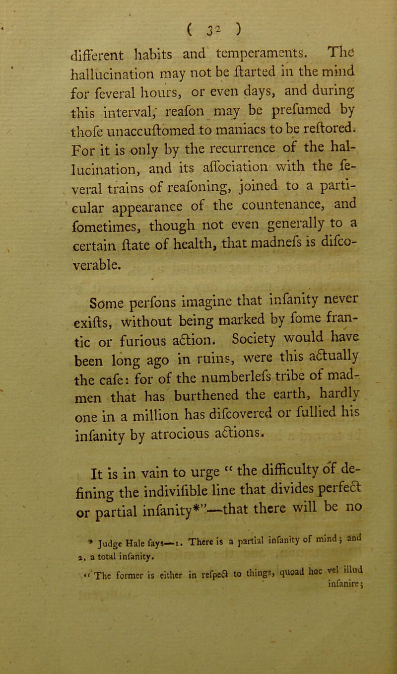 different habits and temperaments. The hallucination may not be ffarted in the mind for feveral hours, or even days, and during this interval; reafon may be prefumed by thofe unaccuftomed to maniacs to be reftored. For it is only by the recurrence of the hal- lucination, and its affociation with the fe- veral trains of reafoning, joined to a parti- cular appearance of the countenance, and fometimes, though not even generally to a certain ff ate of health, that madnefs is difco- verable. Some perfons imagine that infanity never exiffs, without being marked by fome fran- tic or furious a6lion< Society would have been long ago in ruins, were this a6tually the cafei for of the numberlefs tiibe of mad- men that has burthened the earth, hardly one in a million has difcovcied oi fullied his infanity by atrocious actions. It is in vain to urge ‘‘ the difficulty off de- fining the indivifible line that divides perfe6t or partial infanity*”—that there will be no Judge Hale fays—1. There Is a partial Infanity of mind 5 and 2, a total infanity. “ The former is cither in refpea to things, quoad hoc vel illud infanirc j