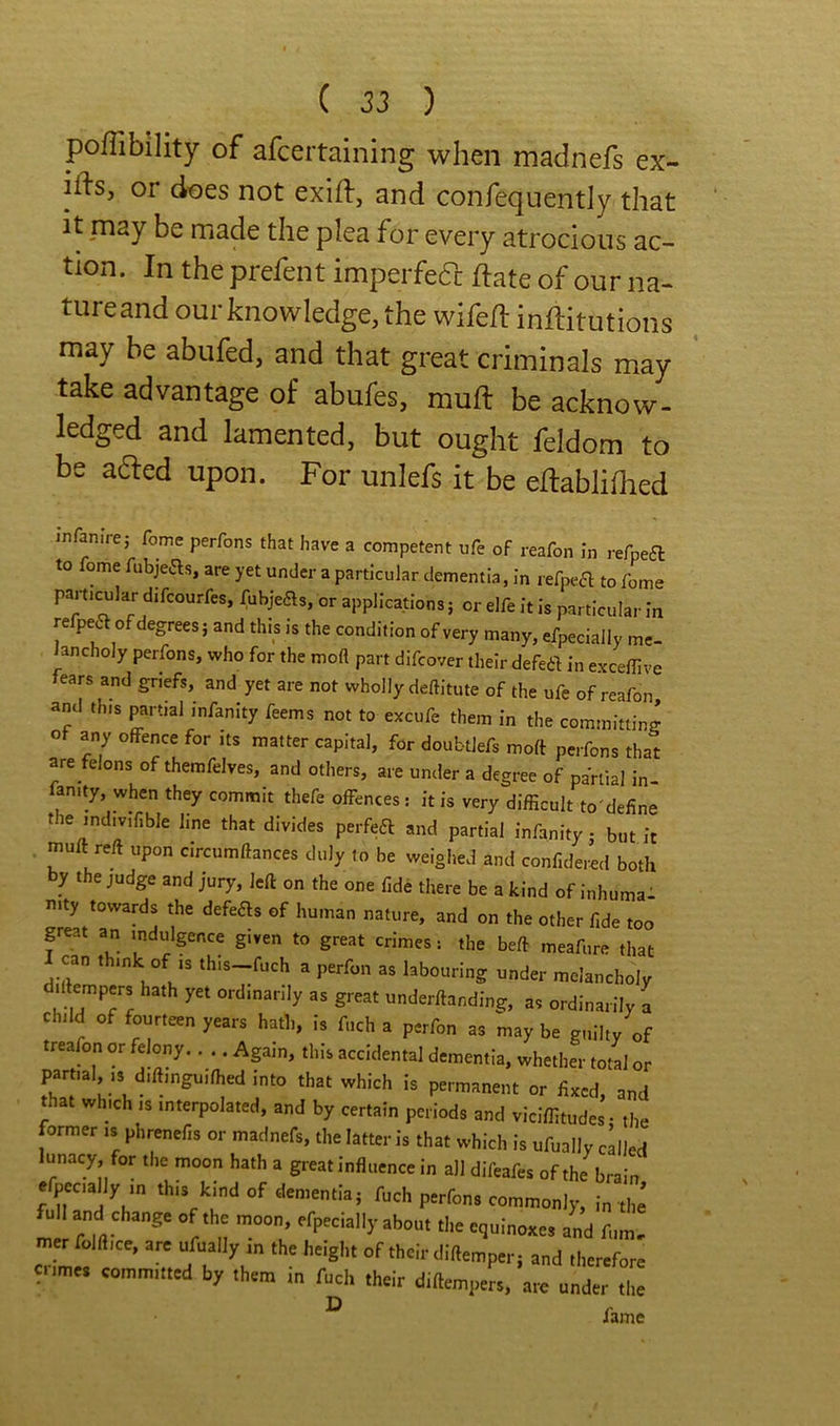 pofTibility of afcertaining when madnefs ex- iiis, or does not exift, and confequently that It may be made the plea for every atrocious ac- tion. In the prefent imperfefc ftate of our na- tureand our knowledge, the wife/l inflitutions may be abufed, and that great criminals may take advantage of abufes, muft be acknow- ledged and lamented, but ought feldom to be aaed upon. For unlefs it be eflabliOied infan.Ve; fome perfons that have a competent ufe of reafon in refpea to fome fiibjeas, are yet under a particular dementia, in refpea to fome particular difcourfes, fubjeas, or applications; or elfe It is particular in refpea of degrees; and this is the condition of very many, efpecially me- Jancholy perfons, who for the moft part difcover their defea in exceffive fears and griefs, and yet are not wholly deftitute of the ufe of reafon and this partial infanity feems not to excufe them in the committing of any offence for its matter capital, for doubtlefs moft perfons that are felons of themfelves, and others, are under a degree of partial in- fan.ty, when they commit thefe offences : it is very difficult to'define the mdivifible line that divides perfea and partial infanity; but it muft reft upon circumftances duly to be weighed and confidered both by the judge and jury, left on the one fide there be a kind of inhumal nity towards the defers of human nature, and on the other fide too great an indulgence given to great crimes: the beft meafure that I can think of ,s this-fuch a perfon as labouring under melancholy d.ftempers hath yet ordinarily as great underftanding, as ordinarily a child of fourteen years hath, is fnch a perfon as may be guilty of treaffin or felony.. .. Again, this accidental dementia, whether tot'l or partial IS diftinguifhed into that which is permanent or fixed, and that which is interpolated, and by certain periods and viclffitudes- the former ,s phrenefis or madnefs, the latter is that which is ufually called lunacy for the moon hath a great influence in all difeafes of the^brain efpecially in this kind of dementia; fuch perfons commonly, in the full and change of the moon, efpecially about the equinoxes and fum, m_er folft.ce, arc ufually in the height of their diftemper; and therefore crimes committed by them in fuch their diftempeL, arc under tl ^ fame