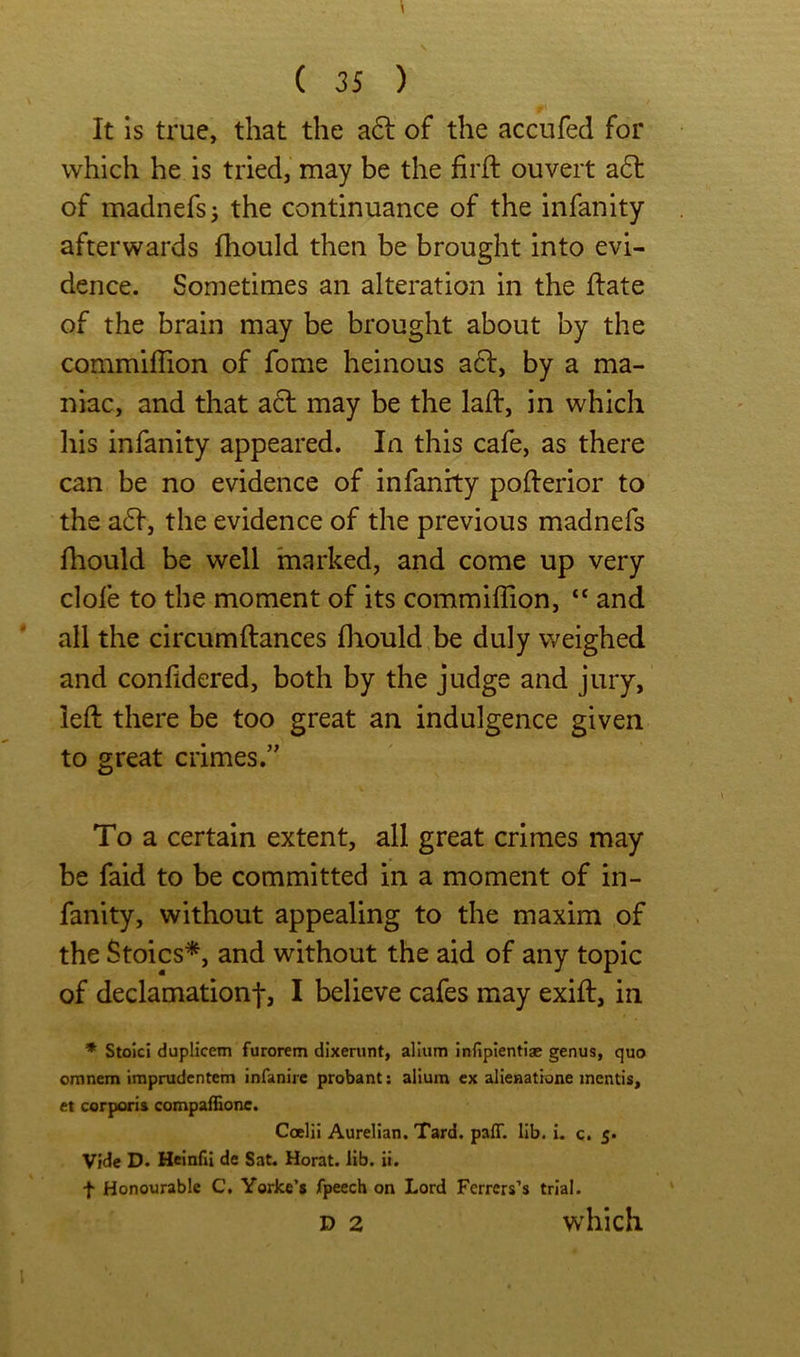 It is true, that the a6l of the accufed for which he is tried, may be the firft ouvert a6l of madnefsj the continuance of the infanity afterwards fhould then be brought into evi- dence. Sometimes an alteration in the Hate of the brain may be brought about by the commifiion of fome heinous a6l, by a ma- niac, and that acl may be the lad:, in which his infanity appeared. In this cafe, as there can be no evidence of infanity pofterior to the a6f, the evidence of the previous madnefs fliould be well marked, and come up very clofe to the moment of its commifiion, “ and all the circumftances diould be duly weighed and confidered, both by the judge and jury, left there be too great an indulgence given to great crimes.” To a certain extent, all great crimes may be faid to be committed in a moment of in- fanity, without appealing to the maxim of the Stoics*, and without the aid of any topic of declamationf, I believe cafes may exift, in * Stoici duplicem furorem dixerunt, allum jnfiplentiae genus, quo omnem imprudentem infanire probant: alium ex alienattone mentis, et corporis compafEone. Coelii Aurelian. Tard. paff. lib. i. c. 5. Vide D. Heinfil de Sat. Herat, lib. it. f Honourable C, Yorke’s fpeech on Lord Ferrers’s trial. D 2 which
