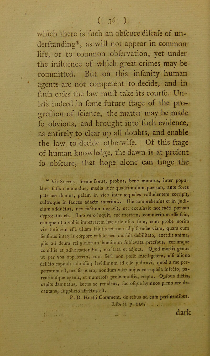 ( ) which there is fuch an obfeure difeafe of un- derftanding^', as will not appear in common life, or to common obfervation, yet under the influence of which great crimes may be committed. But on this infanity human ’ agents are not competent to decide, and in fuch cafes the law mu ft take its courfe. Un- lefs indeed in fome future ftage of the pro- greffion of fcience, the matter may be made fo obvious, and brought into fuch evidence, as entirely to clear up all doubts, and enable the law to decide otherwife. Of this ftage of human knowledge, the dawn is at prefent fo obfeure, that hope alone can tinge the * VirSuecus, mente fanus, pfobiis, bene moratus, Inter popii- Izlres fatis comniodus, media luce quadrimulum puerum, ante fores paternae doinus, palam in vico Inter aequales colludentem corripit, cultroque In fauces adacto interim.Ille comprehenfus et in judi- cium adduftus, nec faftum negavit, nec excufavit nec fa6ll paenam deprecatus eft. Imo veio inquit, me mortem, commeritum efle fcio, eamque ut a vobis impetrarera hac arte ufus fum, cum probe norim vix tutlorem dfe uilam falutls aeternae adipifeendae viam, quam cum fenfibus integris edrpore valido nec morbis debilltato, excedit anima, piis ad deum religioforum homlnum fublevata _precibus, eorumque confdiis et,adhortationibus, excitata et adjuta. Qimd mortis genus ut per VOS oppeterem, cum fieri non pofl'e intelligerem, nifi aliquo deliao capital! admifib; levilfimum id efte judicavi, quod a.me per- petratum eft, occifo puero, nondum vltre hujus corruptela infcfto, pa- rentibul’que egenis, et numerofa prole onuftis, erepto. Quibus diftis, capite damhatus, Iretus ac renidens, facrofque hymnos pleno ore dc- cactans, fupplicio. affeftus eft. P, D. Huetii Comment, de rebus ad eum pertioentibus. Lib. ii, p. no, . , . dark