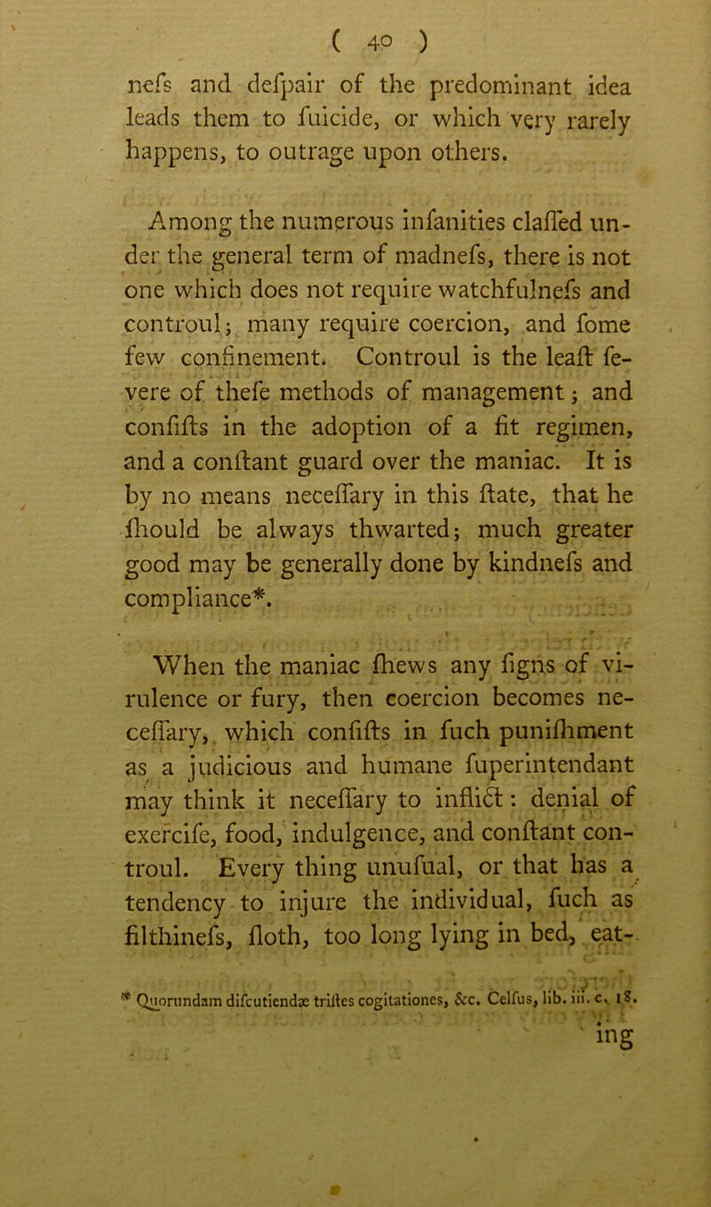 nefs and defpair of the predominant idea leads them to fuicide, or which very rarely happens, to outrage upon others. Among the numerous infanities clafled un- der the general term of madnefs, there is not one which does not require watchfulnefs and controulj many require coercion, and fome few confinement. Controul is the leafl fe- *' ' i vere of thefe methods of management j and confifls in the adoption of a fit regimen, and a conflant guard over the maniac. It is by no means necefiary in this (late, that he Ihould be always thwarted; much greater good may be generally done by kindnefs and compliance^. \ When the maniac fhews any figns of vi- rulence or fury, then coercion becomes ne- ceflary,. which confifts in fuch punifhment as a judicious and humane fuperintendant niay think it neceffary to inflidt: denial of exefcife, food, indulgence, and conftant con- troul. Every thing imufual, or that has a tendency to injure the individual, fuch as filthinefs, doth, too long lying in bed, eat- * Qi^onindam difcutiend:e trilles cogitatlones, &c. Celfus, lib. iii. c., i8. ' ing