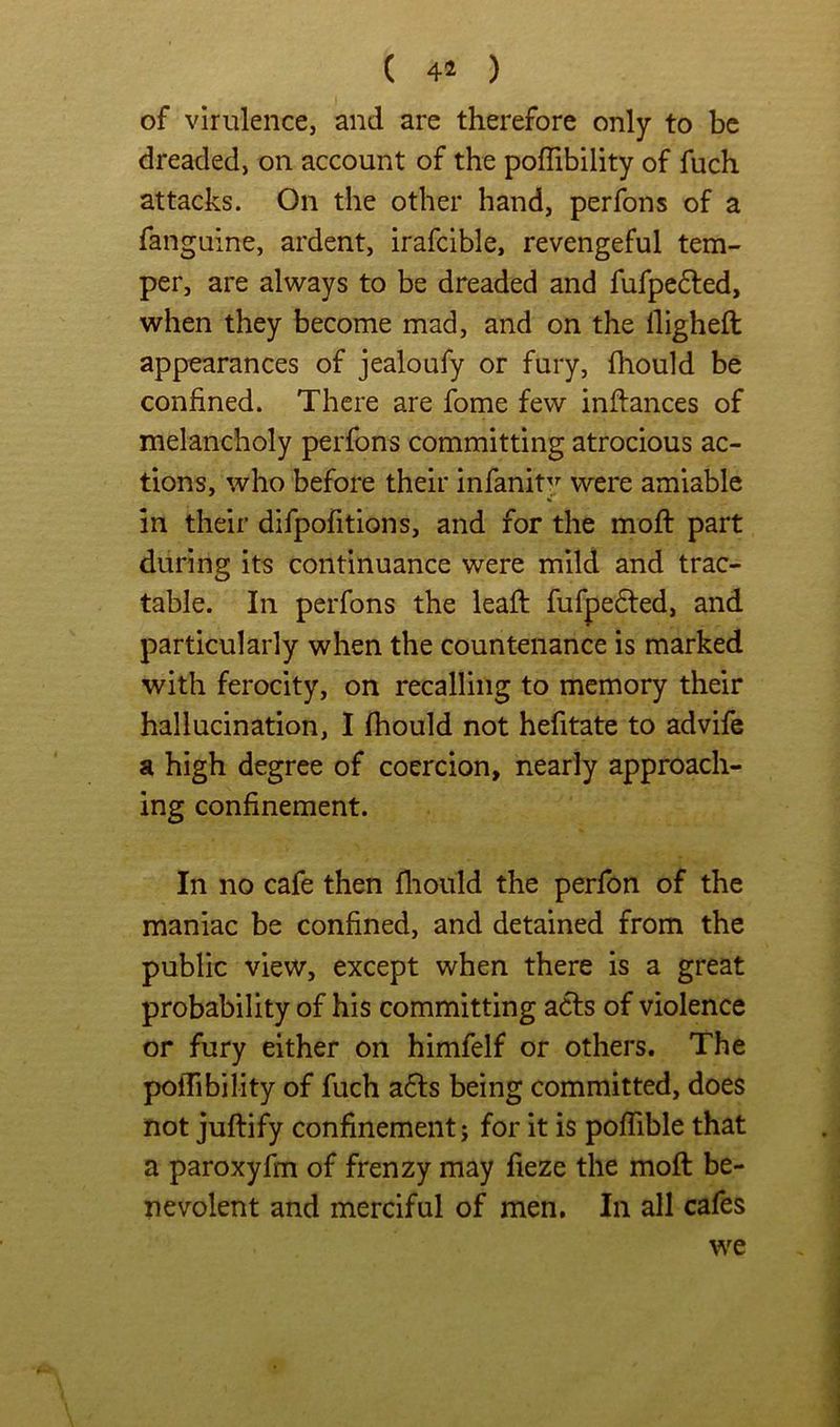 ( ) of virulence, and are therefore only to be dreaded, on account of the poffibility of fuch attacks. On the other hand, perfons of a fanguine, ardent, irafcible, revengeful tem- per, are always to be dreaded and fufpefled, when they become mad, and on the High eft appearances of jealoufy or fury, fhould be confined. There are fome few inftances of melancholy perfons committing atrocious ac- tions, who before their infanity were amiable % in their difpofitions, and for the moft part during its continuance were mild and trac- table. In perfons the leaft fufpe6ted, and particularly when the countenance is marked with ferocity, on recalling to memory their hallucination, 1 fhould not hefitate to advife a high degree of coercion, nearly approach- ing confinement. In no cafe then fliould the perfon of the maniac be confined, and detained from the public view, except when there is a great probability of his committing acls of violence or fury either on himfelf or others. The poflibility of fuch a6ls being committed, does not juftify confinement; for it is pofTible that a paroxyfm of frenzy may fieze the moft be- nevolent and merciful of men. In all cafes we