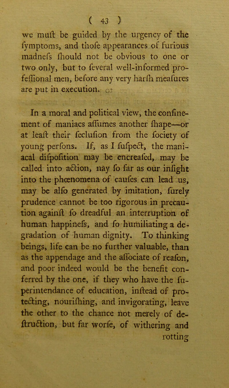 vve muft be guided by the urgency of the fymptoms, and thofe appearances of furious madnefs Ihould not be obvious to one or two only, but to feveral well-informed pro- fefliorial men, before any very harfh meafures are put in execution, In a moral and political view, the confine- ment of maniacs affumes another fhape—or at lead: their feclufion from the fociety of young perfons. If, as I fufpedl, the mani- acal difpofition may be encreafed, may be called into action, nay fo far as our inlight into the pheenomena of caufes can lead us, may be alfo generated by imitation, furely prudence cannot be too rigorous in precau- tion againll fo dreadful an interruption of human happinefs, and fo humiliating a de- gradation of human dignity. To thinking beings, life can be no further valuable, than as the appendage and the aflbeiate of reafon, and poor indeed would be the benefit con- ferred by the one, if they who have the fu- perintendance of education, inftead of pro- teding, nourifhing, and invigorating, leave the other to the chance not merely of de- ftru6tion, but far worfe, of withering and rotting