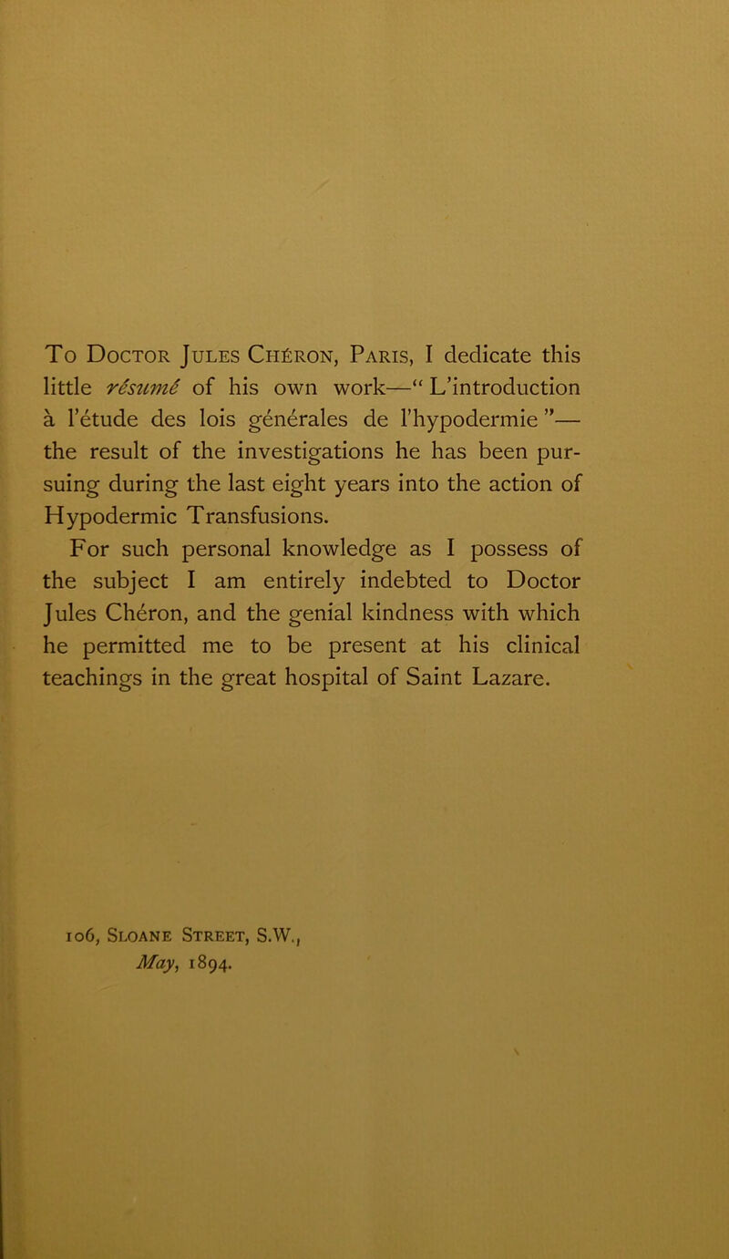 To Doctor Jules Chéron, Paris, I dedicate this little résumé of his own work—“ L’introduction à l’étude des lois générales de l’hypodermie ”— the resuit of the investigations he has been pur- suing during the last eight years into the action of Hypodermic Transfusions. For such personal knowledge as I possess of the subject I am entirely indebted to Doctor Jules Chéron, and the génial kindness with which he permitted me to be présent at his clinical teachings in the great hospital of Saint Lazare. 106, Sloane Street, S.W., May, 1894.