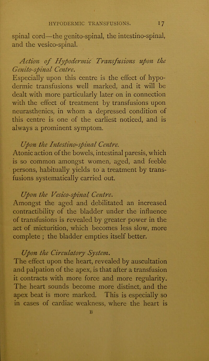 I HYPODERMIC TRANSFUSIONS. I 7 spinal cord—the genito-spinal, the intestino-spinal, and the vesico-spinal. Action of Hypodermic Transfusio7is upon the Genito-spinal Centre. Especially upon this centre is the effect of hypo- dermic transfusions well marked, and it will be dealt with more particularly later on in connection with the effect of treatment by transfusions upon neurasthénies, in whom a depressed condition of this centre is one of the earliest noticed, and is always a prominent symptom. Upon the Intestino-spinal Centre. Atonie action of the bowels, intestinal paresis, which is so common amongst women, aged, and feeble persons, habitually yields to a treatment by trans- fusions systematically carried out. Upon the Vesico-spinal Centre. Amongst the aged and debilitated an increased contractibility of the bladder under the influence of transfusions is revealed by greater power in the act of micturition, which becomes less slow, more complété ; the bladder empties itself better. Upon the Circulatory System. The effect upon the heart, revealed by auscultation and palpation of the apex, is that after a transfusion it contracts with more force and more regularity. The heart sounds become more distinct, and the apex beat is more marked. This is especially so in cases of cardiac weakness, where the heart is B