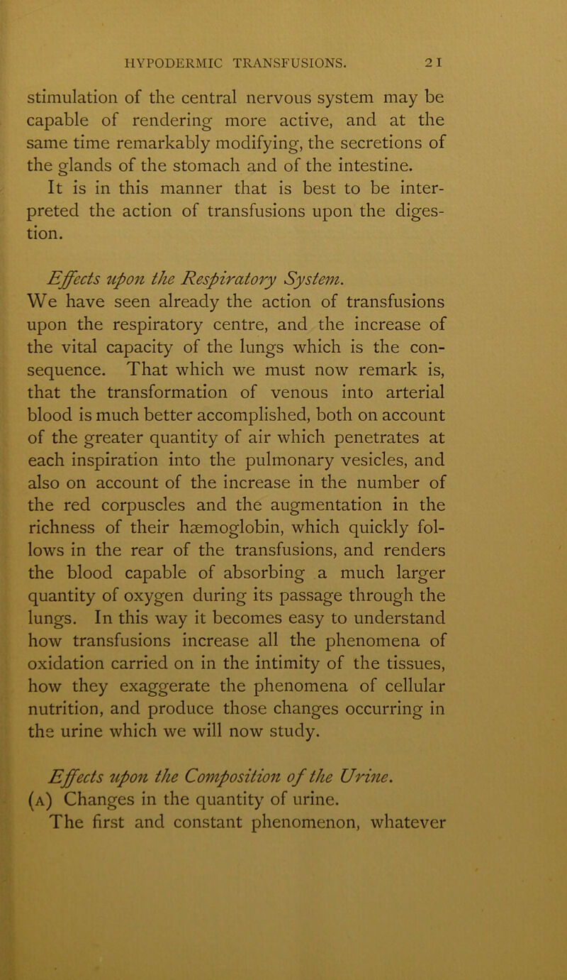 stimulation of the central nervous System may be capable of rendering more active, and at the saine time remarkably modifying, the sécrétions of the glands of the stomach and of the intestine. It is in this manner that is best to be inter- preted the action of transfusions upon the diges- tion. Effects upon the Respiratory System. We hâve seen already the action of transfusions upon the respiratory centre, and the increase of the vital capacity of the lungs which is the con- séquence. That which we must now remark is, that the transformation of venous into arterial blood is much better accomplished, both on account of the greater quantity of air which pénétrâtes at each inspiration into the pulmonary vesicles, and also on account of the increase in the number of the red corpuscles and the augmentation in the richness of their hæmoglobin, which quickly fol- lows in the rear of the transfusions, and renders the blood capable of absorbing a much larger quantity of oxygen during its passage through the lungs. In this way it becomes easy to understand how transfusions increase ail the phenomena of oxidation carried on in the intimity of the tissues, how they exaggerate the phenomena of cellular nutrition, and produce those changes occurring in the urine which we will now study. Effects upon the Composition of the Urine. (a) Changes in the quantity of urine. The first and constant phenomenon, whatever