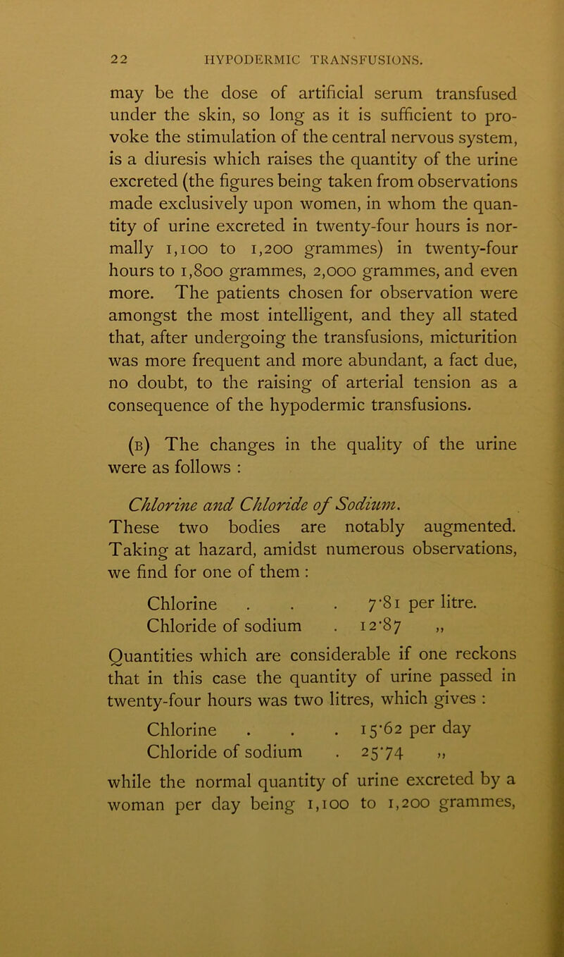 may be the dose of artificial sérum transfused under the skin, so long as it is sufficient to pro- voke the stimulation of the central nervous System, is a diuresis which raises the quantity of the urine excreted (the figures being taken from observations made exclusively upon women, in whom the quan- tity of urine excreted in twenty-four hours is nor- mally 1,100 to 1,200 grammes) in twenty-four hours to 1,800 grammes, 2,000 grammes, and even more. The patients chosen for observation were amongst the most intelligent, and they ail stated that, after undergoing the transfusions, micturition was more frequent and more abundant, a fact due, no doubt, to the raising of arterial tension as a conséquence of the hypodermic transfusions. (b) The changes in the quality of the urine were as follows : Chlorine and Chloride of Sodium. These two bodies are notably augmented. Taking at hazard, amidst numerous observations, we find for one of them : Chlorine . . . 7*81 per litre. Chloride of sodium . 12*87 ,, Ouantities which are considérable if one reckons that in this case the quantity of urine passed in twenty-four hours was two litres, which gives : Chlorine . . . 15*62 per day Chloride of sodium . 25*74 „ while the normal quantity of urine excreted by a woman per day being 1,100 to 1,200 grammes,