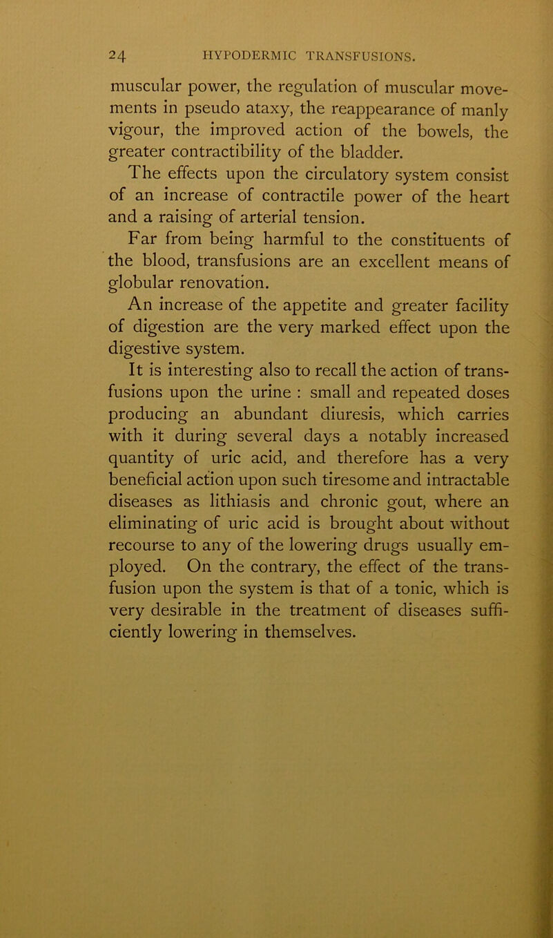 muscular power, the régulation of muscular move- ments in pseudo ataxy, the reappearance of manly vigour, the improved action of the bowels, the greater contractibility of the bladder. 1 he effects upon the circulatory System consist of an increase of contractile power of the heart and a raising of arterial tension. Far from being harmful to the constituents of the blood, transfusions are an excellent means of globular renovation. An increase of the appetite and greater facility of digestion are the very marked effect upon the digestive System. It is interesting also to recall the action of trans- fusions upon the urine : small and repeated doses producing an abundant diuresis, which carries with it during several days a notably increased quantity of uric acid, and therefore has a very bénéficiai action upon such tiresome and intractable diseases as lithiasis and chronic goût, where an eliminating of uric acid is brought about without recourse to any of the lowering drugs usually em- ployed. On the contrary, the effect of the trans- fusion upon the System is that of a tonie, which is very désirable in the treatment of diseases suffi- ciently lowering in themselves.