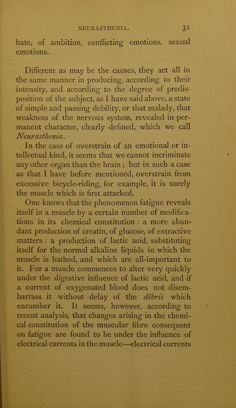 hâte, of ambition, conflicting émotions, sexual émotions. Different as may be the causes, they act ail in the same manner in producing, according to their intensity, and according to the degree of prédis- position of the subject, as I hâve saidabove, a State of simple and passing debility, or that malady, that weakness of the nervous System, revealed in per- manent character, clearly defined, which we call Neurasthenia. In the case of overstrain of an emotional or in- tellectual kind, it seems that we cannot incriminate any other organ than the brain ; but in such a case as that I hâve before mentioned, overstrain from excessive bicycle-riding, for example, it is surely the muscle which is first attacked. One knows that the phenomenon fatigue reveals itself in a muscle by a certain number of modifica- tions in its Chemical constitution : a more abun- dant production of creatin, of glucose, of extractive matters : a production of lactic acid, substituting itself for the normal alkaline liquids in which the muscle is bathed, and which are all-important to it. For a muscle commences to alter very quickly under the digestive influence of lactic acid, and if a current of oxygenated blood does not disem- barrass it without delay of the débris which encumber it. It seems, however, according to recent analysis, that changes arising in the Chemi- cal constitution of the muscular fibre conséquent on fatigue are found to be under the influence of electrical currents in the muscle—electrical currents