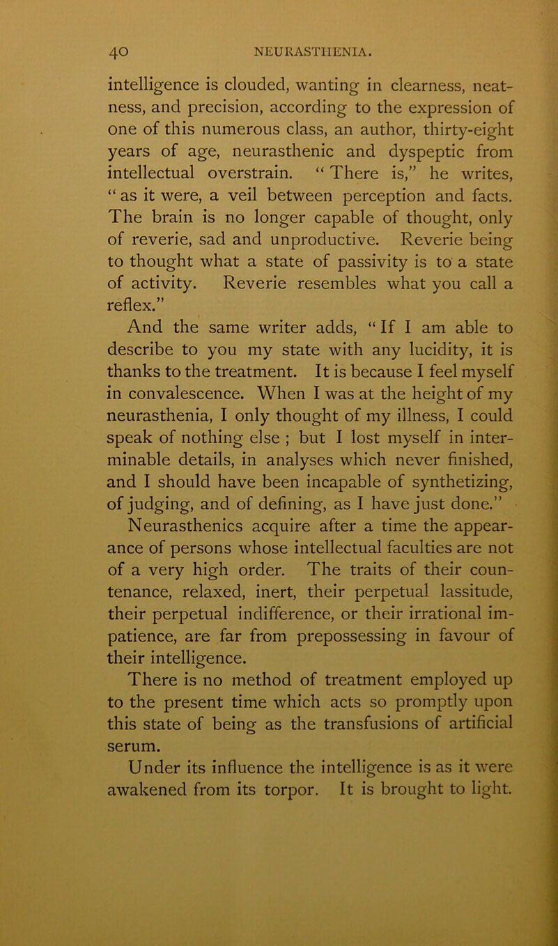 intelligence is clouclecl, wanting in clearness, neat- ness, and précision, according to the expression of one of this numerous class, an author, thirty-eight years of âge, neurasthénie and dyspeptic from intellectual overstrain. “ There is,” he writes, “as it were, a veil between perception and facts. The brain is no longer capable of thought, only of reverie, sad and unproductive. Reverie being to thought what a State of passivity is to a State of activity. Reverie resembles what you call a reflex.” And the same writer adds, “ If I am able to describe to you my State with any lucidity, it is thanks to the treatment. It is because I feel myself in convalescence. When I was at the height of my neurasthenia, I only thought of my illness, I could speak of nothing else ; but I lost myself in inter- minable details, in analyses which never finished, and I should hâve been incapable of synthetizing, of judging, and of dehning, as I hâve just done.” Neurasthénies acquire after a time the appear- ance of persons whose intellectual faculties are not of a very high order. The traits of their coun- tenance, relaxed, inert, their perpétuai lassitude, their perpétuai indifférence, or their irrational im- patience, are far from prepossessing in favour of their intelligence. There is no method of treatment employed up to the présent time which acts so promptly upon this State of being as the transfusions of artificial sérum. Under its influence the intelligence is as it were awakened from its torpor. It is brought to light.