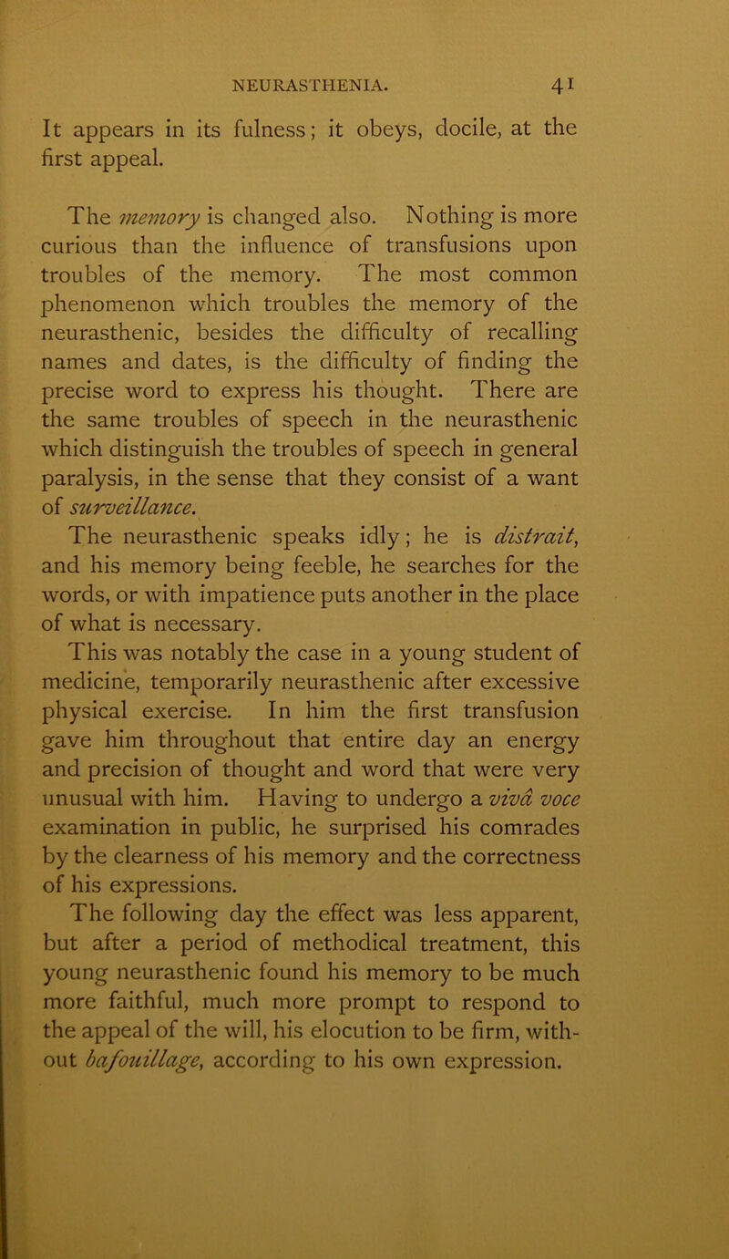It appears in its fulness ; it obeys, docile, at the first appeal. The memory is changed also. Nothing is more curious than the influence of transfusions upon troubles of the memory. The most common phenomenon which troubles the memory of the neurasthénie, besides the difflculty of recalling names and dates, is the difflculty of finding the précisé word to express his thought. There are the same troubles of speech in the neurasthénie which distinguish the troubles of speech in general paralysis, in the sense that they consist of a want of surveillance. The neurasthénie speaks idly ; he is distrait, and his memory being feeble, he searches for the words, or with impatience puts another in the place of what is necessary. This was notably the case in a young student of medicine, temporarily neurasthénie after excessive physical exercise. In him the first transfusion gave him throughout that entire clay an energy and précision of thought and word that were very unusual with him. Having to undergo a vivâ voce examination in public, he surprised his comrades by the clearness of his memory and the correctness of his expressions. The following day the effect was less apparent, but after a period of methodical treatment, this young neurasthénie founcl his memory to be much more faithful, much more prompt to respond to the appeal of the will, his élocution to be flrm, with- out bafouillage, according to his own expression.