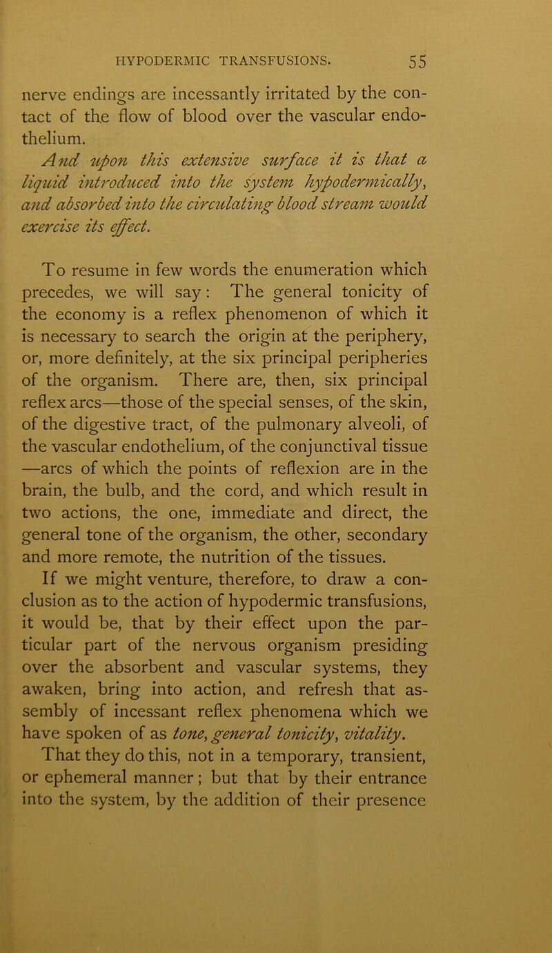 nerve endings are incessantly irritated by the con- tact of the flow of blood over the vascular endo- thélium. And upon this extensive surface it is that a liquid introduced into the System hypoderm ically, and absorbed into the circulating blood stream would exercise its ejfect. To résumé in few words the énumération which précédés, we will say : The general tonicity of the economy is a reflex phenomenon of which it is necessary to search the origin at the periphery, or, more definitely, at the six principal périphéries of the organism. There are, then, six principal reflex arcs—those of the spécial senses, of theskin, of the digestive tract, of the pulmonary alveoli, of the vascular endothélium, of the conjunctival tissue —arcs of which the points of reflexion are in the brain, the bulb, and the cord, and which resuit in two actions, the one, immédiate and direct, the general tone of the organism, the other, secondary and more remote, the nutrition of the tissues. If we might venture, therefore, to draw a con- clusion as to the action of hypodermic transfusions, it would be, that by their effect upon the par- ticular part of the nervous organism presiding over the absorbent and vascular Systems, they awaken, bring into action, and refresh that as- sembly of incessant reflex phenomena which we hâve spoken of as tone, general tonicity, vitality. That they do this, not in a temporary, transient, or ephemeral manner ; but that by their entrance into the System, by the addition of their presence