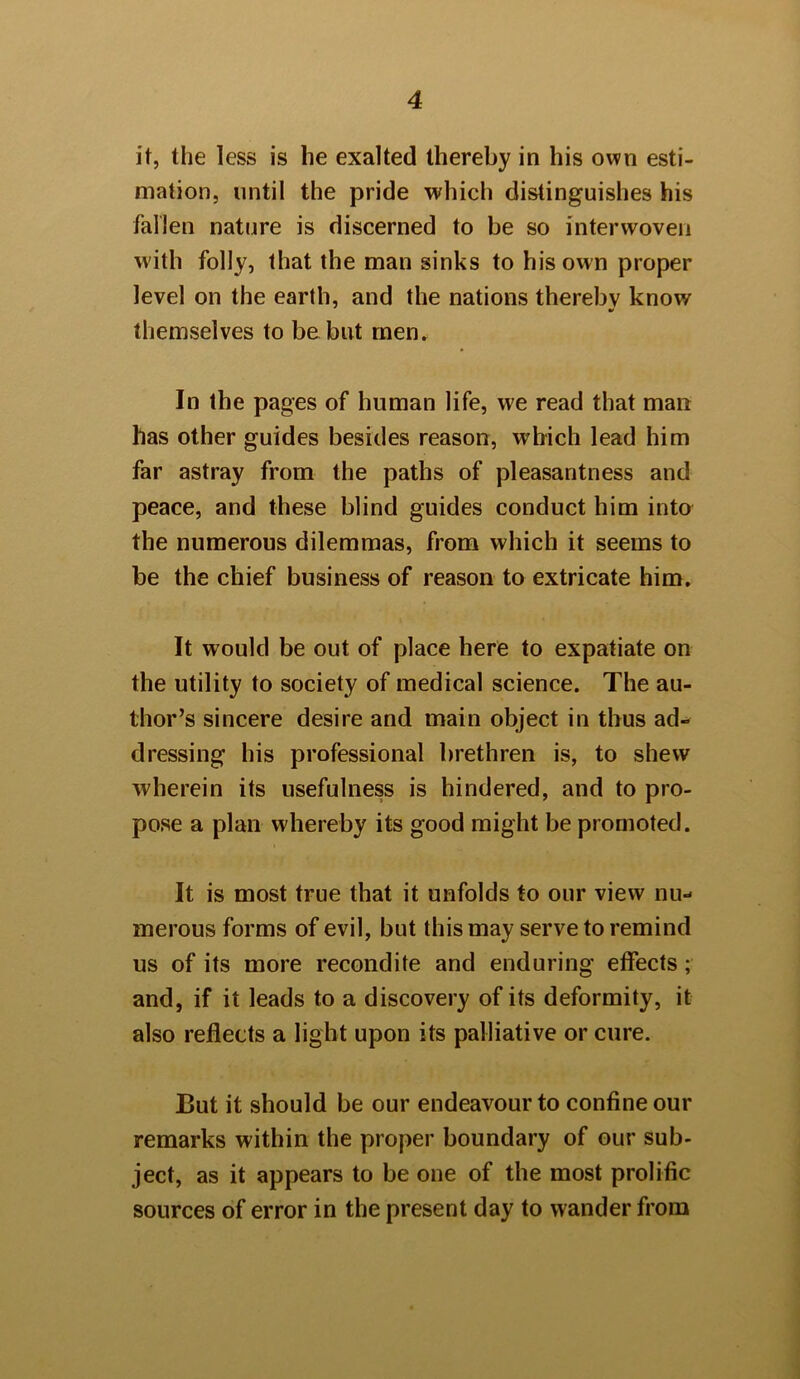 it, the less is lie exalted thereby in his own esti- mation, until the pride which distinguishes his fallen nature is discerned to be so interwoven with folly, that the man sinks to his own proper level on the earth, and the nations thereby know themselves to be but men. In the pages of human life, we read that man has other guides besides reason, which lead him far astray from the paths of pleasantness and peace, and these blind guides conduct him into the numerous dilemmas, from which it seems to be the chief business of reason to extricate him. It would be out of place here to expatiate on the utility to society of medical science. The au- thor’s sincere desire and main object in thus ad- dressing his professional brethren is, to shew wherein its usefulness is hindered, and to pro- pose a plan whereby its good might be promoted. It is most true that it unfolds to our view nu- merous forms of evil, but this may serve to remind us of its more recondite and enduring effects; and, if it leads to a discovery of its deformity, it also reflects a light upon its palliative or cure. But it should be our endeavour to confine our remarks within the proper boundary of our sub- ject, as it appears to be one of the most prolific sources of error in the present day to wander from