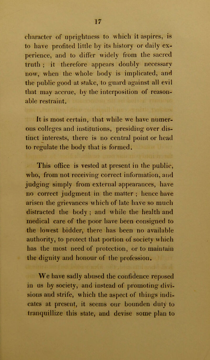 character of uprightness to which it aspires, is to have profited little by its history or daily ex- perience, and to differ widely from the sacred truth ; it therefore appears doubly necessary now, when the whole body is implicated, and the public good at stake, to guard against all evil that may accrue, by the interposition of reason- able restraint. It is most certain, that while we have numer- ous colleges and institutions, presiding over dis- tinct interests, there is no central point or head to regulate the body that is formed. This office is vested at present in the public, who, from not receiving correct information, and judging simply from external appearances, have no correct judgment in the matter ; hence have arisen the grievances which of late have so much distracted the body ; and while the health and medical care of the poor have been consigned to the lowest bidder, there has been no available authority, to protect that portion of society which has the most need of protection, or to maintain the dignity and honour of the profession. We have sadly abused the confidence reposed in us by society, and instead of promoting divi- sions and strife, which the aspect of things indi- cates at present, it seems our bounden duty to tranquillize this state, and devise some plan to