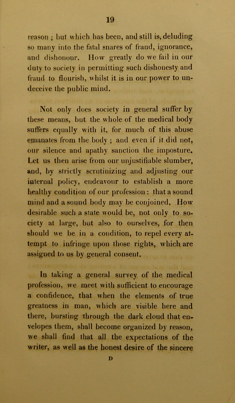 reason ; but which has been, and still is, deluding so many into the fatal snares of fraud, ignorance, and dishonour. How greatly do we fail in our duty to society in permitting such dishonesty and fraud to flourish, whilst it is in our power to un- deceive the public mind. Not only does society in general suffer by these means, but the whole of the medical body suffers equally with it, for much of this abuse emanates from the body ; and even if it did not, our silence and apathy sanction the imposture. Let us then arise from our unjustifiable slumber, and, by strictly scrutinizing and adjusting our internal policy, endeavour to establish a more healthy condition of our profession : that a sound mind and a sound body may be conjoined. How desirable such a state would be, not only to so- ciety at large, but also to ourselves, for then should we be in a condition, to repel every at- tempt to infringe upon those rights, which are assigned to us by general consent. In taking a general survey of the medical profession, we meet with sufficient to encourage a confidence, that when the elements of true greatness in man, which are visible here and there, bursting through the dark cloud that en- velopes them, shall become organized by reason, we shall find that all the expectations of the writer, as well as the honest desire of the sincere D