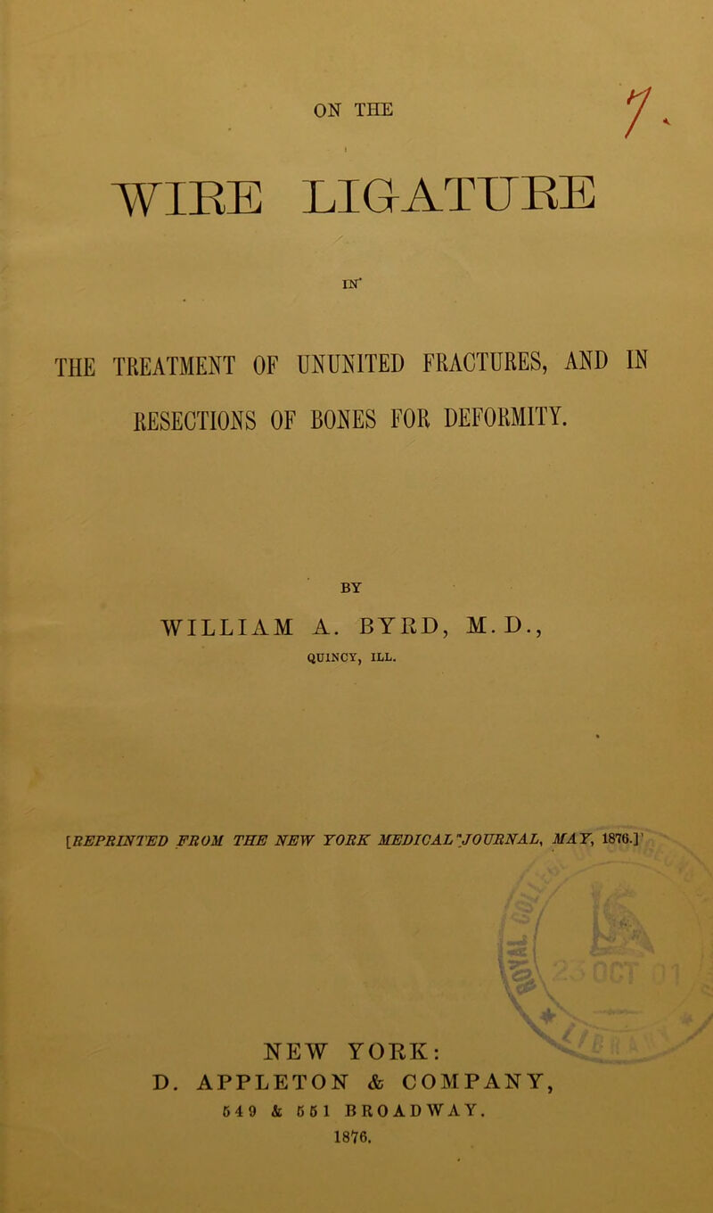 ON THE 1- WIRE LIGATURE THE TREATMENT OF UNUNITED FRACTURES, AND IN RESECTIONS OF BONES FOR DEFORMITY. BY WILLIAM A. BYRD, M.D., QUINCY, ILL. IREPBINTED FROM THE NEW YORK MEDIOAL''JOUBNAL, MAT, 1876.]’ NEW YOKK: D. APPLETON & COMPANY, 54 9 & 661 BROADWAY. 1876.