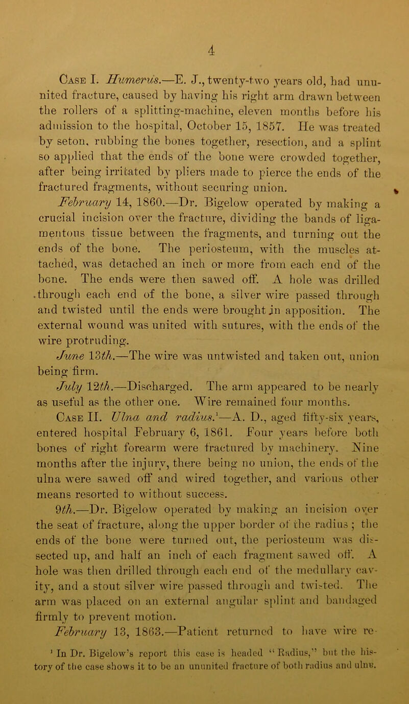 Case I. Humerus.—E. J., twenty-two 3”ear8 old, had unu- nited fracture, caused by having his right arm drawn between the rollers of a splitting-machine, eleven months before his admission to the hospital, October 15, 1857. He was treated by seton, nibbing the bones together, resection, and a splint so applied that the ends of the bone were crowded together, after being irritated by pliers made to pierce the ends of the fractured fragments, without securing union, February 14, 1860.—Dr. Bigelow operated by making a crucial incision over the fracture, dividing the bands of liga- mentous tissue between the fragments, and turning out the ends of the bone. The periosteum, with the muscles at- tached, was detached an inch or more from each end of the bone. The ends were then sawed off. A hole was drilled .through each end of the bone, a silver wire passed through and twisted until the ends were brought in apposition. The external wound was united with sutures, with the ends of the wire protruding. June IZth.—The wire was untwisted and taken out, union being: firm. July V^th.—Discharged. The arm appeared to be nearly as useful as the other one. Wire remained four months. Case II. Ulna and radius.^—A. D., aged fifty-six years, entered hospital February 6, 1861. Four years before both bones of right forearm were fractured by machinery. Nine months after the injurv, there being no union, the ends of the ulna were sawed off and wired together, and various other means resorted to without success. —Dr. Bigelow operated by making an incision oyer the seat of fracture, along the upper border of the radius ; the ends of the bone were turned out, the periosteum was dis- sected up, and half an inch of each fragment sawed off. A hole was then drilled through each end of the medullary cav- ity, and a stout silver wire passed through and twi;-ted. The arm was placed on an external angular splint and bandaged firmly to prevent motion. February 13, 1863,—Patient returned to have wire re- ’ In Dr. Bigelow’s report this case is headed “ Radius,” but the his- tory of tlie case shows it to be an ununited fracture of both radius and ulnu.