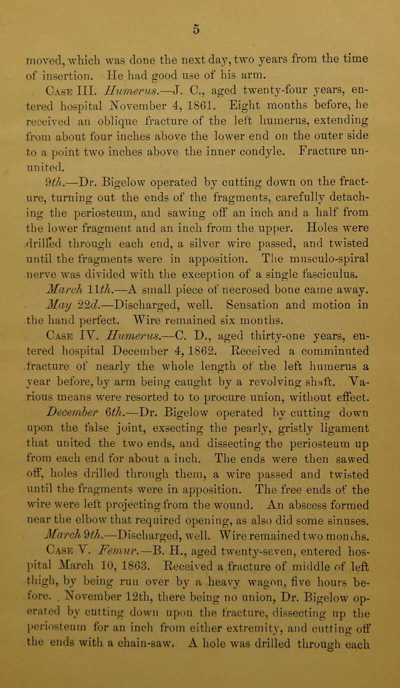 o moved, which was done the next day, two years from the time of insertion. lie had good use of his arm. Case III. Humerus.—J. C., aged twenty-four years, en- tered liospital T^oveinber 4, 1861. Eight months before, he received an oblique tracture of the left humerus, extending from about four inches above the lower end on the outer side to a point two inches above the inner condyle. Fracture un- united. ^th.—Dr. Bigelow operated by cutting down on the fract- ure, turning out the ends of the fragments, carefully detach- ing tlie periosteum, and sawing off an inch and a half from the lower fragment and an inch from the upper. Holes w^ere drilled through each end, a silver wire passed, and twisted until the fragments were in apposition. The musculo-spiral nerve was divided with the exception of a single fasciculus. March Wth.—A small piece of necrosed bone came away. May 22c?.—Discharged, well. Sensation and motion in the hand perfect. Wire remained six months. Case IY. Humerus.—C. D., aged thirty-one years, en- tered hospital December 4,1862. Received a comminuted • fracture of nearly the whole length of the left hnraerus a year before, by arm being caught by a revolving shaft. Va- rious means were resorted to to procure union, without effect. December Qth.—Dr. Bigelow operated by cutting down upon the false joint, exsecting the pearly, gristly ligament that united the two ends, and dissecting the periosteum up from each end for about a inch. The ends were then sawed off, holes drilled through them, a wire passed and twisted until the fragments were in apposition. The free ends of the wire were left projecting from the wound. An abscess formed near the elbow that required opening, as also did some sinuses. March ^th.—Discharged, well. Wire remained two months. Case Y. Femur.—B. H., aged twenty-seven, entered hos- pital Alarch 10, 1863. Received a fracture of middle of left thigh, by being run over by a heavy wagon, five hours be- fore. . November 12th, there being no union. Dr. Bigelow op- erated by cutting down upon the fracture, dissecting up the periosteum for an inch from either extremity, and cutting off the ends with a chain-saw. A hole was drilled through each