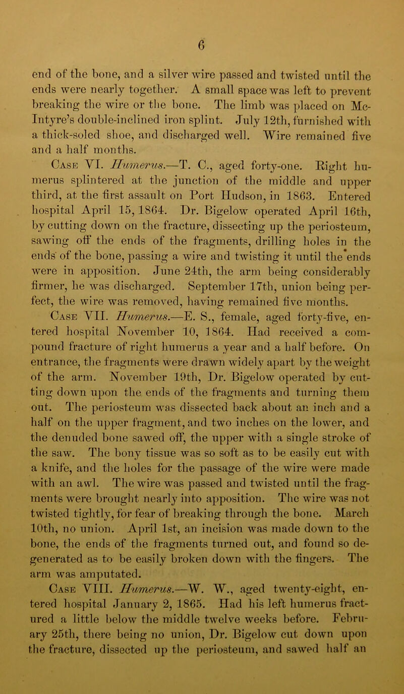 end of the bone, and a silver wire passed and twisted until the ends were nearly together. A small space was left to prevent breaking the wire or the bone. The limb was placed on Mc- Intyre’s double-inclined iron splint. July 12th, furnished with a thick-soled shoe, and discharged well. Wire remained five and a half months. Case YI. Ilmnerus.—T. C., aged forty-one. Right hu- merus splintered at the junction of the middle and upper third, at the first assault on Port Hudson, in 1863. Entered hospital April 15,1864. Dr. Bigelow operated April 16th, by cutting down on the fracture, dissecting up the periosteum, sawing off the ends of the fragments, drilling holes in the ends' of the bone, passing a wire and twisting it until the'ends were in apposition. June 24th, the arm being considerably firmer, he was discharged. September 17th, union being per- fect, the wire was removed, having remained five months. Case YII. Humerus.—E. S., female, aged forty-five, en- tered hospital November 10, 1864. Had received a com- pound fracture of right huraeims a year and a half before. On entrance, the fragments were drawn widely apart by the weight of the arm. November 19th, Dr. Bigelow operated by cut- ting down upon the ends of the fragments and turning them out. The periosteum was dissected back about an inch and a half on the upper fragment, and two inches on the lower, and the denuded bone sawed off, the upper with a single stroke of the saw. The bony tissue was so soft as to be easily cut with a knife, and the holes for the passage of the wire were made with an awl. The wire was passed and twisted until the frag- ments were brought nearly into apposition. The wire was not twisted tightly, for fear of breaking through the bone. March 10th, no union. April 1st, an incision was made down to the bone, the ends of the fragments turned out, and found so de- generated as to be easily broken down with the fingers. The arm was amputated. Case YIII. Humerus.—W. W., aged twenty-eight, en- tered hospital January 2, 1865. Had his left humerus fract- ured a little below the middle twelve weeks before. Febru- ary 25th, there being no union. Dr. Bigelow cut down upon the fracture, dissected up the periosteum, and sawed half an