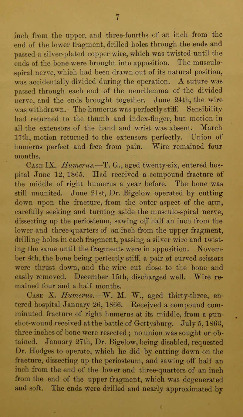 incK from the upper, and three-fourths of an inch from the end of the lower fragment, drilled holes through the ends and passed a silver-plated copper wire, which was twisted until the ends of the bone were brought into apposition. The musculo- spiral nerve, which had been drawn out of its natural position, was accidentally divided during the operation. A suture was passed through each end of the neurilemma of the divided nerve, and the ends brought together. June 24th, the wire was withdrawn. The humerus was perfectly stiiff. Sensibility had returned to the thumb and index-finger, but motion in all the extensors of the hand and wrist was absent. March 17th, motion returned to the extensors perfectly. Union of humerus perfect and free from pain. Wire remained four months. Case IX. Humerus.—T. G., aged twenty-six, entered hos- pital June 12, 1865. Had received a compound fracture of the middle of right humerus a vear before. The bone was still ununited. June 21st, Dr. Bigelow operated by cutting down upon the fracture, from the outer aspect of the arm, carefully seeking and turning aside the musculo-spiral nerve, dissecting up the periosteum, sawing off half an inch from the lower and three-quarters of an inch from the upp§r fragment, drilling holes in each fragment, passing a silver wire and twist- ing the same until the fragments were in apposition. Novem- ber 4th, the bone being perfectly stifT, a pair of curved scissors were thrust down, and the wire cut close to the bone and easily removed. December 15th, discharged well. Wire re- mained four and a half months. Case X. Humerus.—W. M. W., aged thirty-three, en- tered hospital January 26, 1866. Received a compound com- minuted fracture of right humerus at its middle, from a gun- shot-wound received at the battle of Gettysburg. July 5,1863, three inches of bone were resected; no union was sought or ob- tained. January 27th, Dr. Bigelow, being disabled, requested Dr. Hodges to operate, which he did by cutting down on the fracture, dissecting up the periosteum, and sawing ofi* half an inch from the end of the lower and three-quarters of an inch from the end of the upper fragment, which was degenerated and soft. The ends were drilled and nearly approximated by