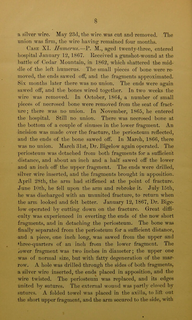 a silver wire. May 23d, the wire was cut and removed. The union was firm, the wire liaving remained four rnontlis. Case XI. ILumerus.—P. M., aged twenty-three, entered liospital January 12, 1867. Eeceived a gunshot-wound at the battle of Cedar Mountain, in 1862, which shattered the mid- dle of the left Immerus. The small pieces of bone were re- moved, the ends sawed off, and the fragments approximated. Six months later there was no union. The ends were again sawed ofi‘, and the bones wired together. In two weeks the wire was removed. In October, 1864, a number of small pieces of necrosed bone were removed from the seat of fract- ure; there was no union. In November, 1865, he entered the hospital. Still no union. There was necrosed bone at the bottom of a couple of sinuses in the lower fragment. An incision was made over the fracture, the periosteum reflected, and the ends of the bone sawed ofi*. In March, 1866, there was no union. March 31st, Pr. Bigelow again operated. The periosteum was detached from both fragments for a sufiBcieht distance, and about an inch and a half sawed oflf the lower and an inch oflf the upper fragment. The ends were drilled, silver wire inserted, and the fragments brought in apposition. April 28th, the arm had stiffened at the point of fracture. June 10th, he fell upon the arm and rebroke it. July 15th, he was discharged with an ununited fracture, to return when the arm looked and felt better. January 12, 1867, Dr. Bige- low operated by cutting down on the fracture. Great diffi- culty was experienced in everting the ends of the now short fragments, and in detaching the periosteum. The bone was finally separated from the periosteum for a sufficient distance, and a piece, one inch long, was sawed from the upper and ^■hree-quarters of an inch from the lower fragment. The jower fragment was two inches in diameter; the upper one was of normal size, but with fatty degeneration of the mar- row. A hole was drilled through the sides of both fragments, a silver wire inserted, the ends placed in apposition, and the wire twisted. The periosteum was replaced, and its edges united by sutures. The external wound was partly closed by sutures. A folded towel was placed in the axilla, to lift out the short upper fragment, and the arm secured to the side, with
