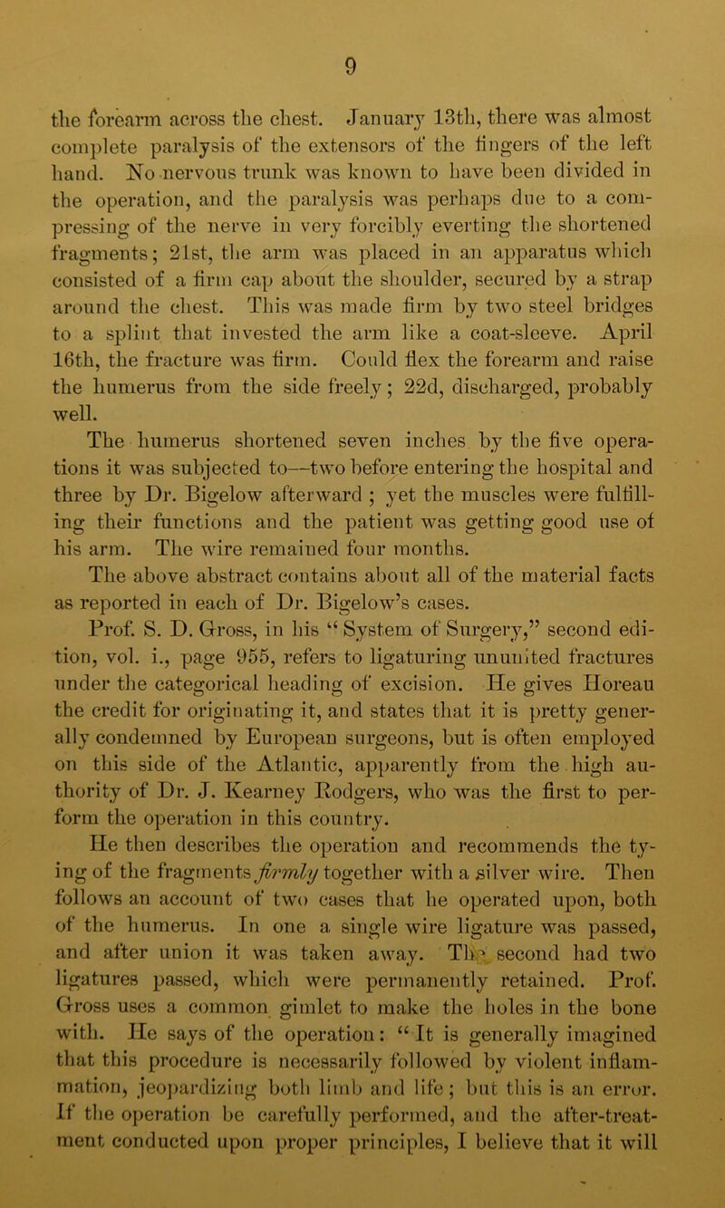 the iorearm. across the chest. January 13th, there was almost complete paralysis of the extensors of the lingers of the left hand. No nervous trunk was known to have been divided in the operation, and the paralysis was perhaps due to a com- pressing of the nerve in very forcibly everting the shortened fragments; 21st, the arm was j)laced in an apparatus which consisted of a firm cap about the shoulder, secured by a strap around the chest. This was made firm by two steel bridges to a splint that invested the arm like a coat-sleeve. April 16th, the fracture was firm. Could fiex the forearm and raise the humerus from the side freely; 22d, discharged, probably well. The humerus shortened seven inches by the five opera- tions it was subjected to—two before entering the hospital and three by Dr. Bigelow afterward ; yet the muscles were fulfill- ing their functions and the patient v^as getting good use of his arm. The wire remained four months. The above abstract contains about all of the material facts as reported in each of Dr. Bigelow’s cases. Prof S. D. Gross, in his “ System of Surgery,” second edi- tion, vol. i., page 965, refers to ligaturing nnuuited fractures under the categorical heading of excision. He gives Horeau the credit for originating it, and states that it is pretty gener- ally condemned by European surgeons, but is often employed on this side of the Atlantic, apparently from the high au- thority of Dr. J. Kearney Rodgers, who was the first to per- form the operation in this country. He then describes the operation and recommends the ty- ing of the fragmentstogether with a silver wire. Then follows an account of two cases that he operated upon, both of the humerus. In one a single wire ligature was passed, and after union it was taken away. Tliy second had two ligatures passed, which were permanently retained. Prof Gross uses a common gimlet to make the holes in the bone with. He says of the operation: “ It is generally imagined that this procedure is necessarily followed by violent infiam- mation, jeoj)ardiziiig both limb and life; but this is an error. If the operation be carefully performed, and the after-treat- ment conducted upon proper principles, I believe that it will