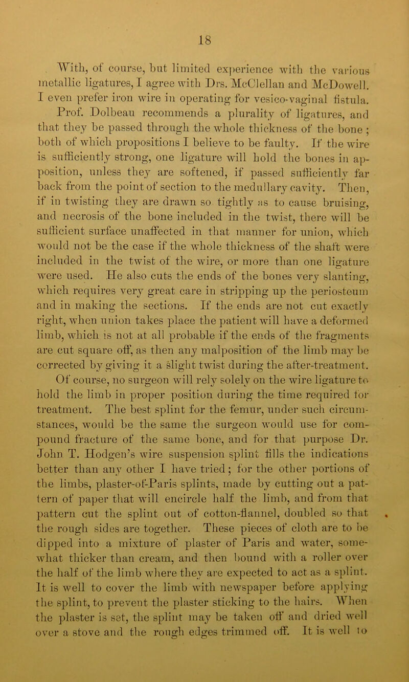 'With, of course, but limited ex])erience witli the various metallic ligatures, I agree with Drs. McClellan and McDowell. I even prefer iron wire in operating for vesico-vaginal fistula. Prof. Dolbean recommends a plurality of ligatures, and that they be passed through the whole thickness of the bone ; both of which propositions I believe to be faulty. If the wire is sufficiently strong, one ligature will hold the bones in ap- position, unless they are softened, if passed sufficiently far back from the point of section to the medullary cavity. Then, if in twisting they are drawn so tightly ms to cause bruising, and necrosis of the bone included in the twist, there will be sufficient surface unaffected in that manner for union, which would not be the case if the whole thickness of the shaft were included in the twist of the wire, or more than one ligature were used. Tie also cuts the ends of the bones very slantinof, which requires very great care in stripping up the periosteum and in making the sections. If the ends are not cut exactly right, when union takes place the patient will have a deformed limb, which is not at all probable if the ends of the fragments are cut square off, as then any malposition of the limb may be corrected by giving it a slight twist during the after-treatment. Of course, no surgeon will rely solely on the wire ligature to hold the limb in proper position during the time required for treatment. The best splint for the femur, under such circum- stances, would be the same the surgeon would use for com- pound fracture of the same bone, and for that purpose Dr. John T. Ilodgen’s wire suspension splint fills the indications better than any other I have tried; for the other portions of the limbs, plaster-of-Paris splints, made by cutting out a pat- tern of paper that will encircle half the limb, and from that pattern cut the splint out of cotton-flannel, doubled so that , the rough sides are together. These pieces of cloth are to be dipped into a mixture of plaster of Paris and water, some- wdiat thicker than cream, and then bound with a roller over the half of the limb where they are expected to act as a splint. It is well to cover the limb with newspaper before applying the splint, to prevent the plaster sticking to the hairs. When the plaster is set, the splint may be taken off and dried well over a stove and the rough edges trimmed off. It is well to