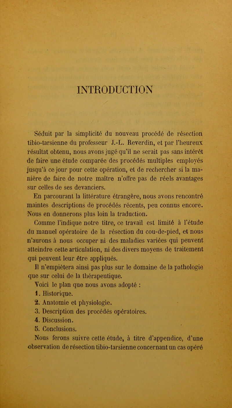 INTRODUCTION Séduit par la simplicité du nouveau procédé de résection tibio-tarsienne du professeur J.-L. Reverdin, et par l’heureux résultat obtenu, nous avons jugé qu’il ne serait pas sans intérêt de faire une étude comparée des procédés multiples employés jusqu’à ce jour pour cette opération, et de rechercher si la ma- nière de faire de notre maître n’offre pas de réels avantages sur celles de ses devanciers. En parcourant la littérature étrangère, nous avons rencontré maintes descriptions de procédés récents, peu connus encore. Nous en donnerons plus loin la traduction. Comme l’indique notre titre, ce travail est limité à l’étude du manuel opératoire de la résection du cou-de-pied, et nous n’aurons à nous occuper ni des maladies variées qui peuvent atteindre cette articulation, ni des divers moyens de traitement qui peuvent leur être appliqués. Il n’empiétera ainsi pas plus sur le domaine de la pathologie que sur celui de la thérapeutique. Voici le plan que nous avons adopté : 1. Historique. 2. Anatomie et physiologie. 3. Description des procédés opératoires. 4. Discussion. 5. Conclusions. Nous ferons suivre cette étude, à titre d’appendice, d’une observation de résection tibio-tarsienne concernant un cas opéré