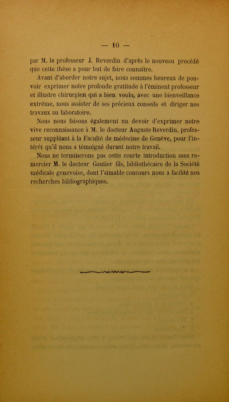 par M. le professeur J. Reverdin d’après le nouveau procédé que cette thèse a pour but de faire connaître. Avant d’aborder notre sujet, nous sommes heureux de pou- voir exprimer notre profonde gratitude à l’éminent professeur et illustre chirurgien qui a bien voulu, avec une bienveillance extrême, nous assister de ses précieux conseils et diriger nos travaux au laboratoire. Nous nous faisons également un devoir d’exprimer notre vive reconnaissance à M. le docteur Auguste Reverdin, profes- seur suppléant à la Faculté de médecine de Genève, pour l’in- térêt qu’il nous a témoigné durant notre travail. Nous ne terminerons pas celte courte introduction sans re- mercier M. le docteur Gautier fils, bibliothécaire de la Société médicale genevoise, dont Faimable concours nous a facilité nos recherches bibliographiques.