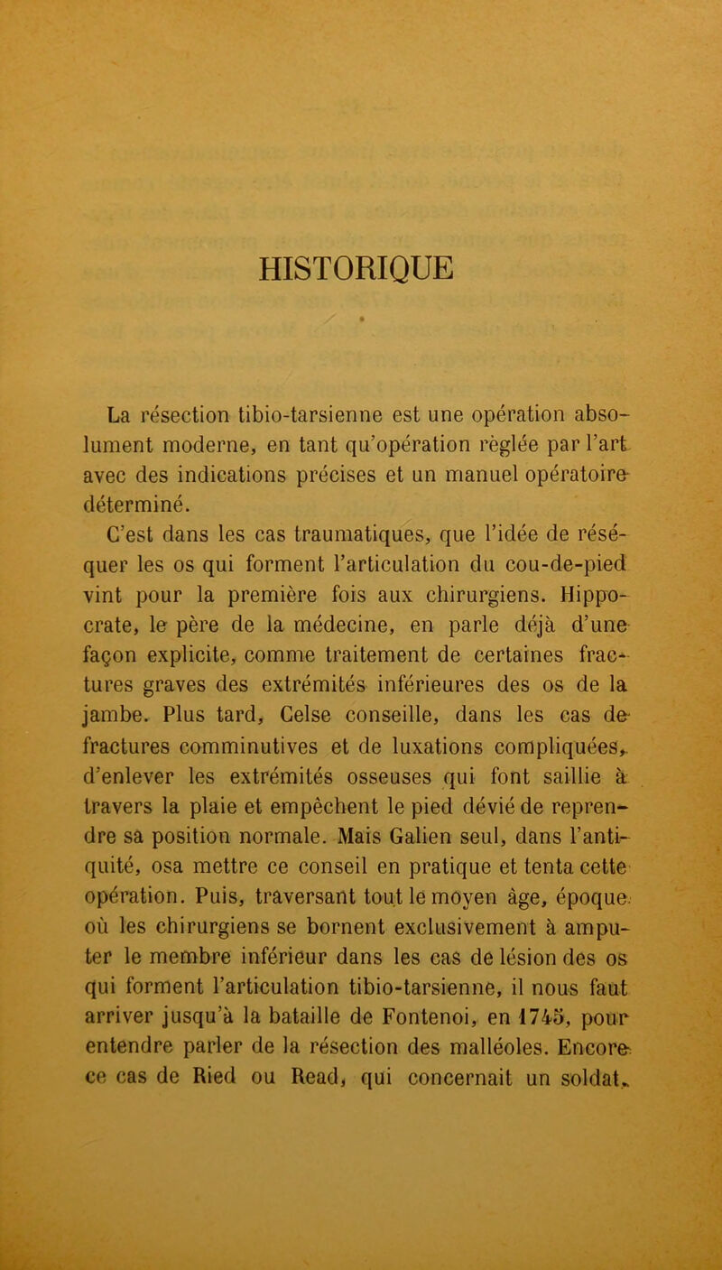 HISTORIQUE La résection tibio-tarsienne est une opération abso- lument moderne, en tant qu’opération réglée par l’art avec des indications précises et un manuel opératoire déterminé. C’est dans les cas traumatiques, que l’idée de résé- quer les os qui forment l’articulation du cou-de-pied vint pour la première fois aux chirurgiens. Hippo- crate, le père de la médecine, en parle déjà d’une façon explicite, comme traitement de certaines frac- tures graves des extrémités inférieures des os de la jambe. Plus tard, Celse conseille, dans les cas de- fractures comminutives et de luxations compliquées,, d’enlever les extrémités osseuses qui font saillie à travers la plaie et empêchent le pied dévié de repren- dre sa position normale. Mais Galien seul, dans l’anti- quité, osa mettre ce conseil en pratique et tenta cette opération. Puis, traversant tout le moyen âge, époque, où les chirurgiens se bornent exclusivement à ampu- ter le membre inférieur dans les cas de lésion des os qui forment l’articulation tibio-tarsienne, il nous faut arriver jusqu’à la bataille de Fontenoi, en 1745, pour entendre parler de la résection des malléoles. Encore ce cas de Ried ou Read, qui concernait un soldat*