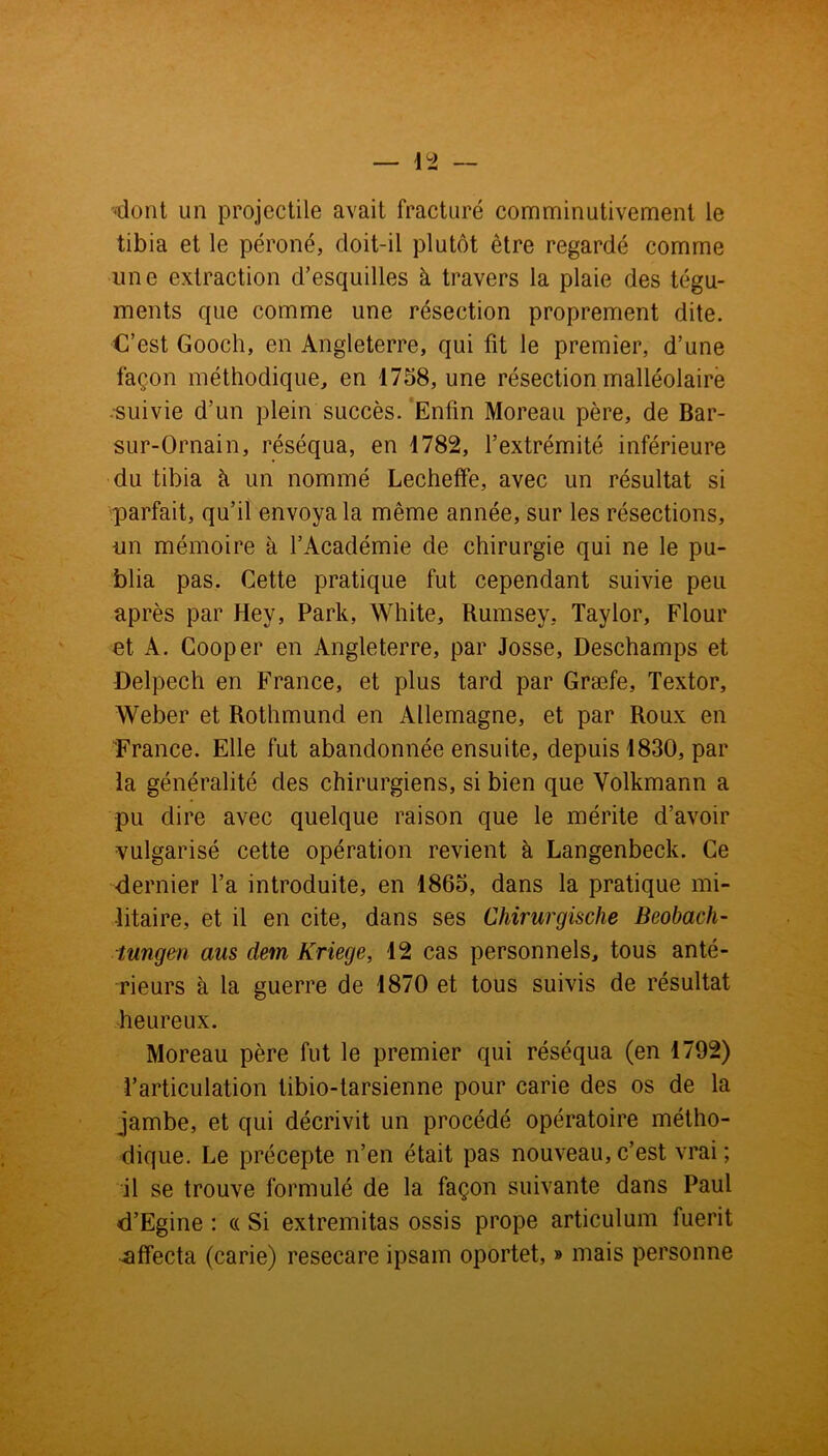 dont un projectile avait fracturé comminutivement le tibia et le péroné, doit-il plutôt être regardé comme une extraction d’esquilles à travers la plaie des tégu- ments que comme une résection proprement dite. C’est Gooch, en Angleterre, qui fit le premier, d’une façon méthodique, en 1758, une résection malléolaire •suivie d’un plein succès. Enfin Moreau père, de Bar- sur-Ornain, réséqua, en 1782, l’extrémité inférieure du tibia h un nommé Lecheffe, avec un résultat si parfait, qu’il envoya la même année, sur les résections, un mémoire à l’Académie de chirurgie qui ne le pu- blia pas. Cette pratique fut cependant suivie peu après par Hey, Park, White, Rumsey, Taylor, Flour et A. Cooper en Angleterre, par Josse, Deschamps et Delpech en France, et plus tard par Græfe, Textor, Weber et Rothmund en Allemagne, et par Roux en France. Elle fut abandonnée ensuite, depuis 1830, par la généralité des chirurgiens, si bien que Volkmann a pu dire avec quelque raison que le mérite d’avoir vulgarisé cette opération revient à Langenbeck. Ce dernier l’a introduite, en 1865, dans la pratique mi- litaire, et il en cite, dans ses Chirurgische Beobach- tungen ans dem Kriege, 12 cas personnels, tous anté- rieurs à la guerre de 1870 et tous suivis de résultat heureux. Moreau père fut le premier qui réséqua (en 1792) l’articulation tibio-tarsienne pour carie des os de la jambe, et qui décrivit un procédé opératoire métho- dique. Le précepte n’en était pas nouveau, c’est vrai ; il se trouve formulé de la façon suivante dans Paul d’Egine : « Si extremitas ossis prope articulum fuerit affecta (carie) resecare ipsam oportet, » mais personne