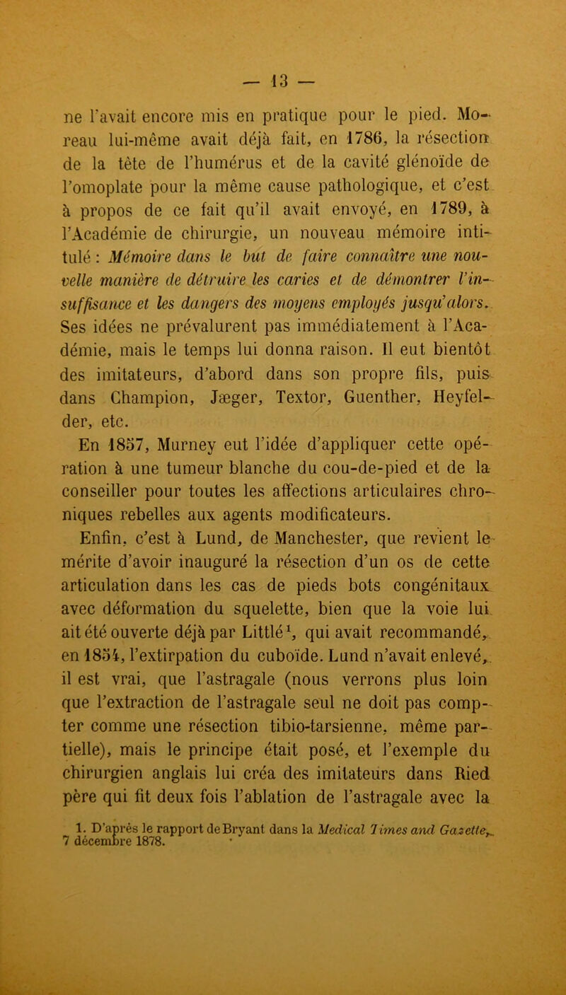 ne 1?avait encore mis en pratique pour le pied. Mo- reau lui-même avait déjà fait, en 1786, la résection de la tète de l’humérus et de la cavité glénoïde de l’omoplate pour la même cause pathologique, et c’est à propos de ce fait qu’il avait envoyé, en 1789, à l’Académie de chirurgie, un nouveau mémoire inti- tulé : Mémoire dans le bat de faire connaître une nou- velle manière de détruire les caries et de démontrer l’in- suffisance et les dangers des moyens employés jusqu’alors. Ses idées ne prévalurent pas immédiatement à l’Aca- démie, mais le temps lui donna raison. Il eut bientôt des imitateurs, d’abord dans son propre fils, puis dans Champion, Jæger, Textor, Guenther, Heyfel- der, etc. En 1857, Murney eut l’idée d’appliquer cette opé- ration à une tumeur blanche du cou-de-pied et de la conseiller pour toutes les affections articulaires chro- niques rebelles aux agents modificateurs. Enfin, c’est à Lund, de Manchester, que revient le mérite d’avoir inauguré la résection d’un os de cette articulation dans les cas de pieds bots congénitaux avec déformation du squelette, bien que la voie lui ait été ouverte déjà par Littlé1, qui avait recommandé, en 185i, l’extirpation du cuboïde. Lund n’avait enlevé,, il est vrai, que l’astragale (nous verrons plus loin que l’extraction de l’astragale seul ne doit pas comp- ter comme une résection tibio-tarsienne, même par- tielle), mais le principe était posé, et l’exemple du chirurgien anglais lui créa des imitateurs dans Ried père qui fit deux fois l’ablation de l’astragale avec la 1. D’après le rapport deBryant dans la Medical 1 imes and Gazette 7 décembre 1878.