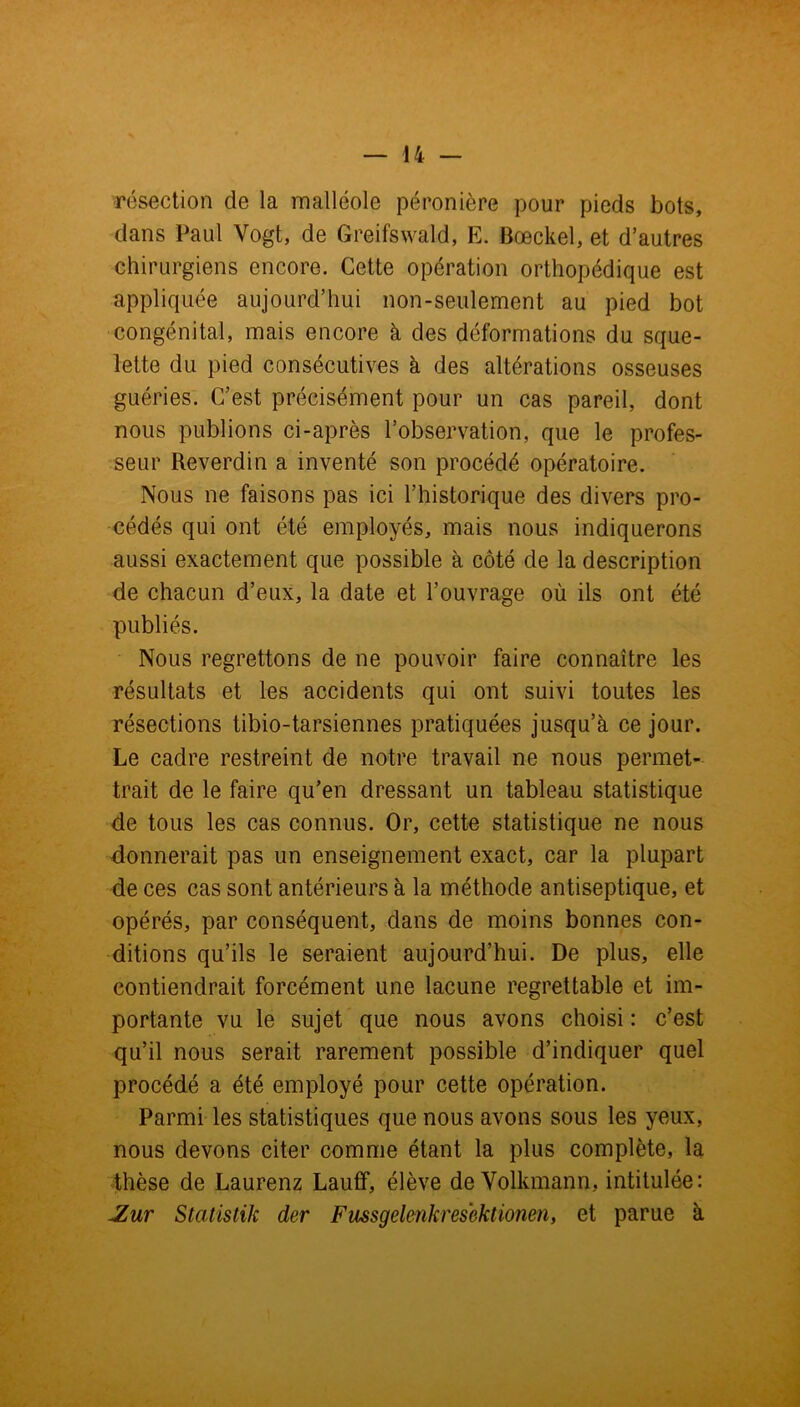 résection de la malléole péronière pour pieds bots, dans Paul Vogt, de Greifswald, E. Bœckel, et d’autres chirurgiens encore. Cette opération orthopédique est appliquée aujourd’hui non-seulement au pied bot congénital, mais encore à des déformations du sque- lette du pied consécutives à des altérations osseuses guéries. C’est précisément pour un cas pareil, dont nous publions ci-après l’observation, que le profes- seur Reverdin a inventé son procédé opératoire. Nous ne faisons pas ici l’historique des divers pro- cédés qui ont été employés, mais nous indiquerons aussi exactement que possible à côté de la description de chacun d’eux, la date et l’ouvrage où ils ont été publiés. Nous regrettons de ne pouvoir faire connaître les résultats et les accidents qui ont suivi toutes les résections tibio-tarsiennes pratiquées jusqu’à ce jour. Le cadre restreint de notre travail ne nous permet- trait de le faire qu’en dressant un tableau statistique de tous les cas connus. Or, cette statistique ne nous donnerait pas un enseignement exact, car la plupart de ces cas sont antérieurs à la méthode antiseptique, et opérés, par conséquent, dans de moins bonnes con- ditions qu’ils le seraient aujourd’hui. De plus, elle contiendrait forcément une lacune regrettable et im- portante vu le sujet que nous avons choisi : c’est qu’il nous serait rarement possible d’indiquer quel procédé a été employé pour cette opération. Parmi les statistiques que nous avons sous les yeux, nous devons citer comme étant la plus complète, la thèse de Laurenz Lauff, élève de Volkmann, intitulée: JZur Statistik der Fussgelenkrescktioneîi, et parue à