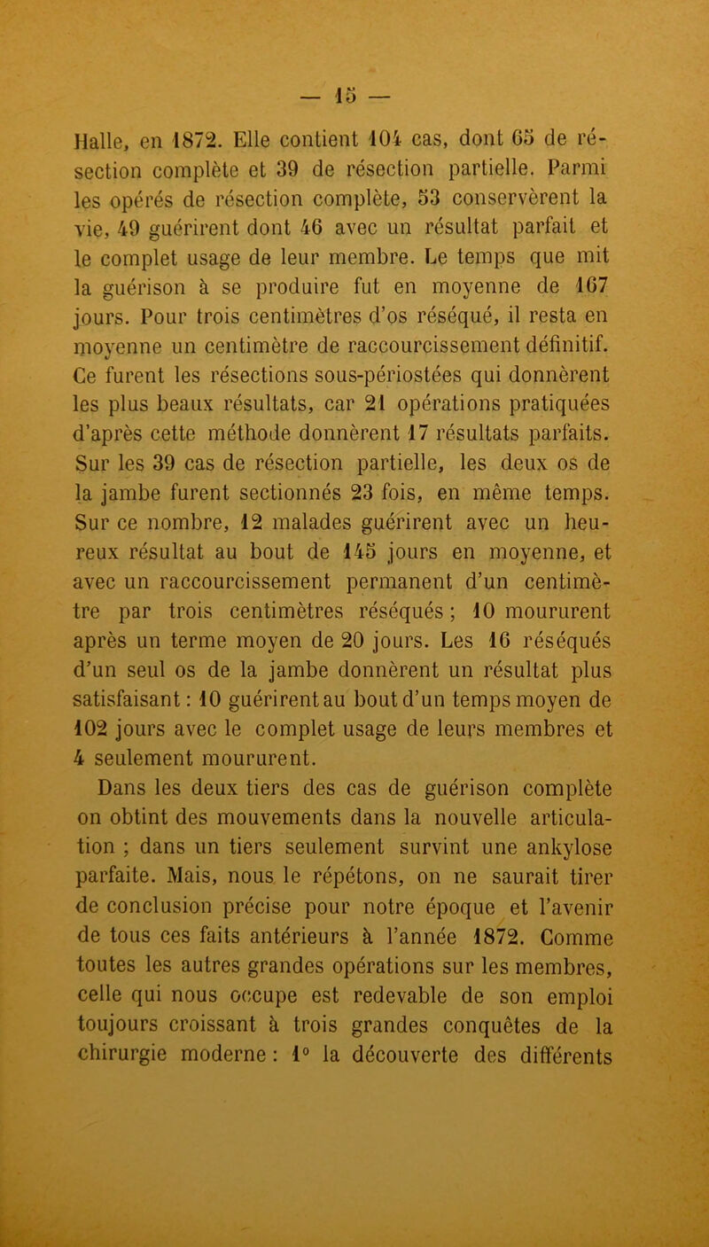 Halle, en 1872. Elle contient 404 cas, dont 05 de ré- section complète et 39 de résection partielle. Parmi les opérés de résection complète, 53 conservèrent la vie, 49 guérirent dont 46 avec un résultat parfait et le complet usage de leur membre. Le temps que mit la guérison à se produire fut en moyenne de 107 jours. Pour trois centimètres d’os réséqué, il resta en moyenne un centimètre de raccourcissement définitif. Ce furent les résections sous-périostées qui donnèrent les plus beaux résultats, car 21 opérations pratiquées d’après cette méthode donnèrent 17 résultats parfaits. Sur les 39 cas de résection partielle, les deux os de la jambe furent sectionnés 23 fois, en même temps. Sur ce nombre, 12 malades guérirent avec un heu- reux résultat au bout de 145 jours en moyenne, et avec un raccourcissement permanent d’un centimè- tre par trois centimètres réséqués; 10 moururent après un terme moyen de 20 jours. Les 16 réséqués d’un seul os de la jambe donnèrent un résultat plus satisfaisant : 10 guérirent au bout d’un temps moyen de 102 jours avec le complet usage de leurs membres et 4 seulement moururent. Dans les deux tiers des cas de guérison complète on obtint des mouvements dans la nouvelle articula- tion ; dans un tiers seulement survint une ankylosé parfaite. Mais, nous le répétons, on ne saurait tirer de conclusion précise pour notre époque et l’avenir de tous ces faits antérieurs à l’année 1872. Comme toutes les autres grandes opérations sur les membres, celle qui nous occupe est redevable de son emploi toujours croissant à trois grandes conquêtes de la chirurgie moderne : 1° la découverte des différents