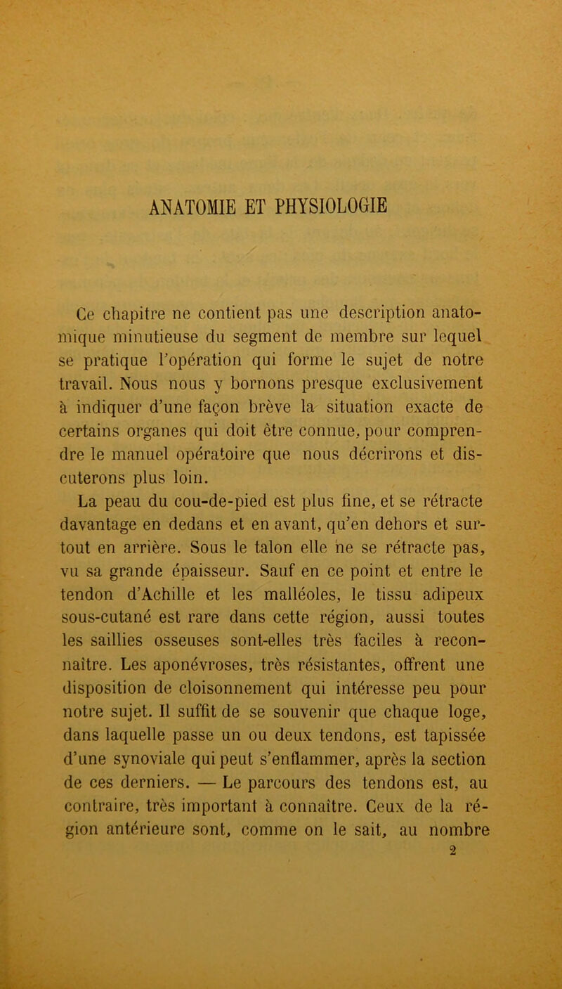 ANATOMIE ET PHYSIOLOGIE Ce chapitre ne contient pas une description anato- mique minutieuse du segment de membre sur lequel se pratique l’opération qui forme le sujet de notre travail. Nous nous y bornons presque exclusivement à indiquer d’une façon brève la situation exacte de certains organes qui doit être connue, pour compren- dre le manuel opératoire que nous décrirons et dis- cuterons plus loin. La peau du cou-de-pied est plus fine, et se rétracte davantage en dedans et en avant, qu’en dehors et sur- tout en arrière. Sous le talon elle ne se rétracte pas, vu sa grande épaisseur. Sauf en ce point et entre le tendon d’Achille et les malléoles, le tissu adipeux sous-cutané est rare dans cette région, aussi toutes les saillies osseuses sont-elles très faciles à recon- naître. Les aponévroses, très résistantes, offrent une disposition de cloisonnement qui intéresse peu pour notre sujet. Il suffit de se souvenir que chaque loge, dans laquelle passe un ou deux tendons, est tapissée d’une synoviale qui peut s’enflammer, après la section de ces derniers. — Le parcours des tendons est, au contraire, très important à connaître. Ceux de la ré- gion antérieure sont, comme on le sait, au nombre 2